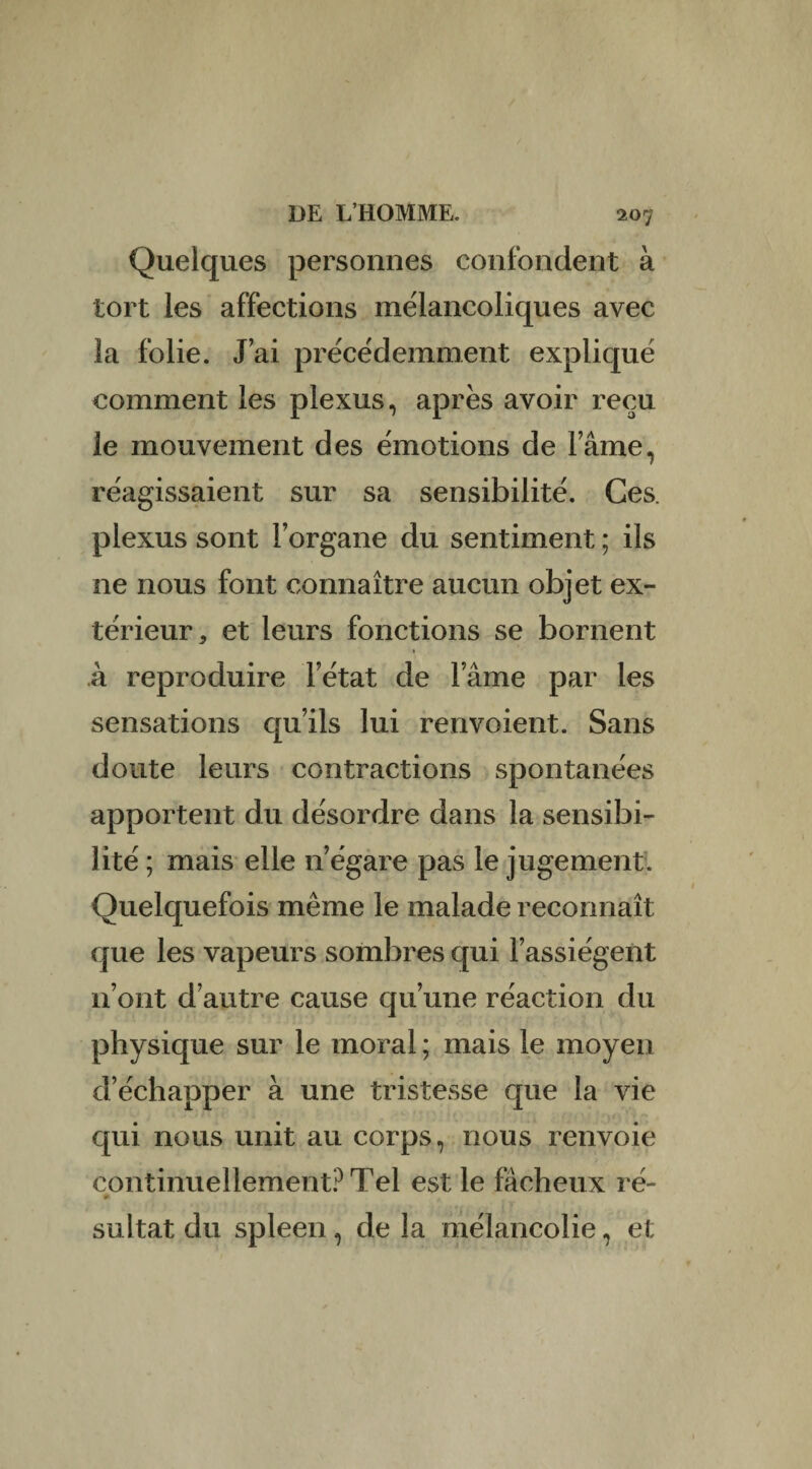 Quelques personnes confondent à tort les affections mélancoliques avec la folie. J’ai précédemment expliqué comment les plexus, après avoir reçu le mouvement des émotions de lame, réagissaient sur sa sensibilité. Ces. plexus sont l’organe du sentiment ; ils ne nous font connaître aucun objet ex¬ térieur, et leurs fonctions se bornent à reproduire l’état de l’âme par les sensations qu’ils lui renvoient. Sans doute leurs contractions spontanées apportent du désordre dans la sensibi¬ lité ; mais elle n’égare pas le jugement. Quelquefois même le malade reconnaît que les vapeurs sombres qui l’assiègent 11’ont d’autre cause qu’une réaction du physique sur le moral ; mais le moyen d’échapper à une tristesse que la vie qui nous unit au corps, nous renvoie continuellement? Tel est le fâcheux ré- » sultat du spleen, de la mélancolie, et