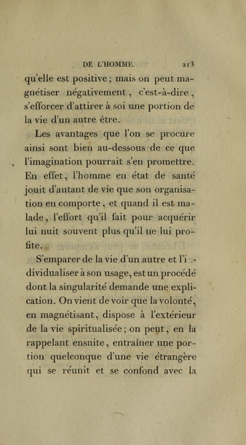 qu elle est positive ; mais on peut ma¬ gnétiser négativement, c'est-à-dire , s’efforcer d’attirer à soi une portion de la vie d’un autre être. Les avantages que l’on se procure ainsi sont bien au-dessous de ce que l’imagination pourrait s’en promettre. En effet, l’homme en état de santé jouit d’autant de vie que son organisa- » tion en comporte, et quand il est ma¬ lade, l’effort qu’il fait pour acquérir % -* lui nuit souvent plus qu’il ne lui pro¬ fite. S’emparer de la vie d’un autre et l’i in¬ dividualiser à son usage, est un procédé dont la singularité demande une expli¬ cation. On vient devoir que la volonté, en magnétisant, dispose à l’extérieur de la vie spiritualisée ; on peut, en la rappelant ensuite, entraîner une por¬ tion quelconque d’une vie étrangère qui se réunit et se confond avec la