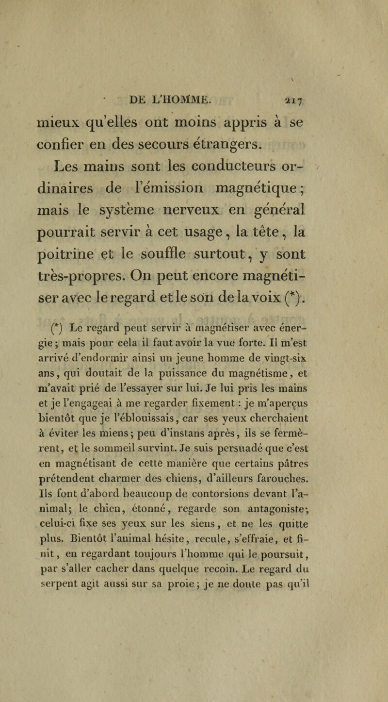 mieux qu’elles ont moins appris à se confier en des secours étrangers. Les mains sont les conducteurs or¬ dinaires de l’émission magnétique ; mais le système nerveux en général pourrait servir à cet usage, la tête, la poitrine et le souffle surtout, y sont très-propres. On peut encore magnéti¬ ser avec le regard et le son de la voix (*). (*) Le regard peut servir à magnétiser avec éner¬ gie ; mais pour cela il faut avoir la vue forte. Il m’est arrivé d’endormir ainsi un jeune homme de vingt-six ans, qui doutait de la puissance du magnétisme, et m’avait prié de l’essayer sur lui. Je lui pris les mains et je l’engageai à me regarder fixement : je m’aperçus bientôt que je l’éblouissais, car ses yeux cherchaient à éviter les miens ; peu d’instans après, ils se fermè¬ rent, et le sommeil survint. Je suis persuadé que c’est en magnétisant de cette manière que certains pâtres prétendent charmer des chiens, d’ailleurs farouches. Ils font d’abord beaucoup de contorsions devant l’a¬ nimal; le chien, étonné, regarde son antagoniste*, celui-ci fixe ses yeux sur les siens, et ne les quitte plus. Bientôt l’animal hésite, recule, s’effraie, et fi¬ nit, en regardant toujours l’homme qui le poursuit, par s’aller cacher dans quelque recoin. Le regard du serpent agit aussi sur sa proie; je ne doute pas qu’il