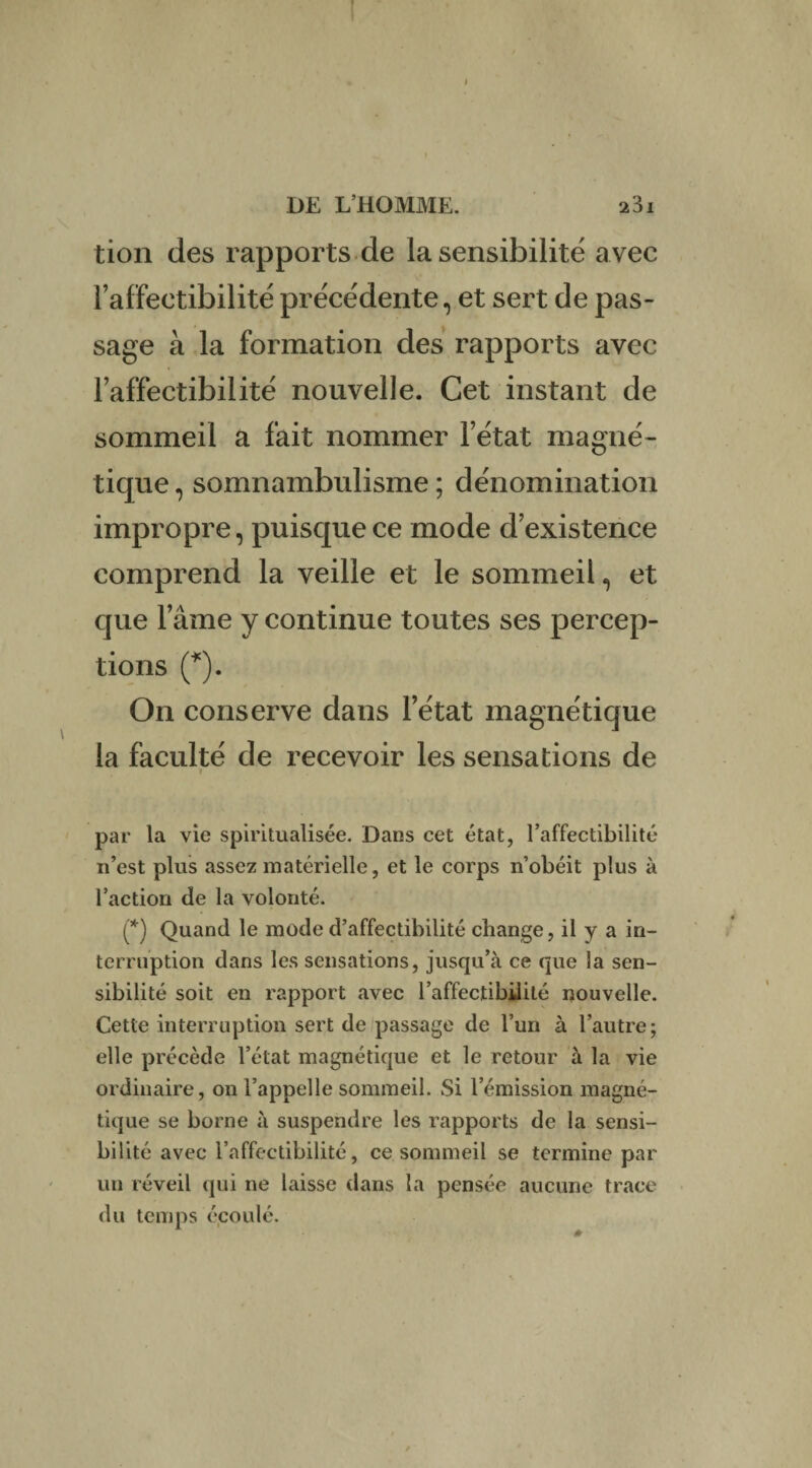 tion des rapports de la sensibilité avec l’affectibilité précédente, et sert de pas¬ sage à la formation des rapports avec l’affectibilité nouvelle. Cet instant de sommeil a fait nommer l’état magné¬ tique , somnambulisme ; dénomination impropre, puisque ce mode d’existence comprend la veille et le sommeil, et que l’âme y continue toutes ses percep¬ tions (*). On conserve dans l’état magnétique la faculté de recevoir les sensations de par la vie spiritualisée. Dans cet état, l’affectibilité n’est plus assez matérielle, et le corps n’obéit plus à l’action de la volonté. (*) Quand le mode d’affectibilité change, il y a in¬ terruption dans les sensations, jusqu’à ce que la sen¬ sibilité soit en rapport avec l’affectibilité nouvelle. Cette interruption sert de passage de l’un à l’autre; elle précède l’état magnétique et le retour à la vie ordinaire, on l’appelle sommeil. Si l’émission magné¬ tique se borne à suspendre les rapports de la sensi¬ bilité avec l’affectibilité, ce sommeil se termine par un réveil qui ne laisse dans la pensée aucune trace du temps écoulé.