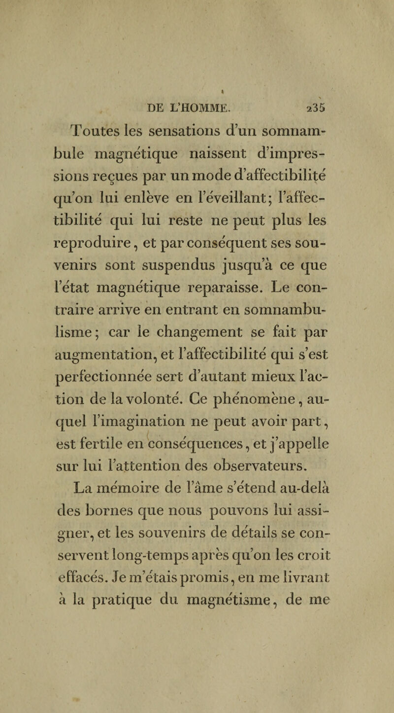 Toutes les sensations d’un somnam¬ bule magnétique naissent d’impres¬ sions reçues par un mode d’affectibilité qu’on lui enlève en réveillant; l’affec- tibilité qui lui reste ne peut plus les reproduire, et par conséquent ses sou¬ venirs sont suspendus jusqu’à ce que l’état magnétique reparaisse. Le con¬ traire arrive en entrant en somnambu¬ lisme ; car le changement se fait par augmentation, et l’affectibilité qui s’est perfectionnée sert d’autant mieux l’ac¬ tion de la volonté. Ce phénomène, au¬ quel l’imagination ne peut avoir part, est fertile en conséquences, et j’appelle sur lui l’attention des observateurs. La mémoire de l’âme s’étend au-delà des bornes que nous pouvons lui assi¬ gner, et les souvenirs de détails se con¬ servent long-temps après qu’on les croit effacés. Je m’étais promis, en me livrant à la pratique du magnétisme, de me