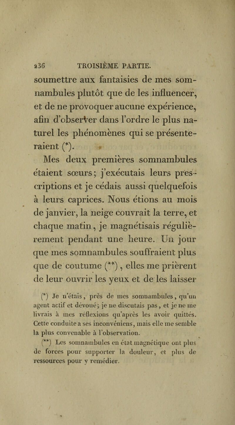soumettre aux fantaisies de mes som¬ nambules plutôt que de les influencer, et de ne provoquer aucune expérience, afin d’obserVer dans l’ordre le plus na¬ turel les phénomènes qui se présente¬ raient (*). Mes deux premières somnambules étaient sœurs; j’exécutais leurs pres¬ criptions et je cédais aussi quelquefois à leurs caprices. Nous étions au mois de janvier, la neige couvrait la terre, et chaque matin, je magnétisais réguliè¬ rement pendant une heure. Un jour que mes somnambules souffraient plus que de coutume (**), elles me prièrent de leur ouvrir les yeux et de les laisser (*) Je n’étais, près de mes somnambules, qu’un agent actif et dévoué; je ne discutais pas , et je ne me livrais à mes réflexions qu’après les avoir quittés. Cette conduite a ses inconvéniens, mais elle me semble la plus convenable à l’observation. (**) Les somnambules en état magnétique ont plus de forces pour supporter la douleur, et plus de ressources pour y remédier.