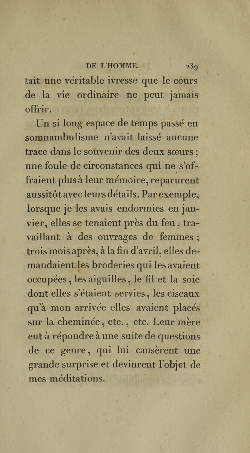 tait une véritable ivresse que le cours de la vie ordinaire ne peut jamais offrir. Un si long espace de temps passé en somnambulisme n’avait laissé aucune trace dans le souvenir des deux sœurs ; une foule de circonstances qui ne s’of¬ fraient plus à leur mémoire, reparurent aussitôt avec leurs détails. Par exemple, lorsque je les avais endormies en jan¬ vier, elles se tenaient prés du feu, tra¬ vaillant à des ouvrages de femmes ; trois mois après, à la fin d’avril, elles de¬ mandaient les broderies qui les avaient occupées, les aiguilles, le fil et la soie dont elles s’étaient servies, les ciseaux qu’à mon arrivée elles avaient placés sur la cheminée, etc., etc. Leur mère eut à répondré à une suite de questions de ce genre, qui lui causèrent une grande surprise et devinrent l'objet de mes méditations.