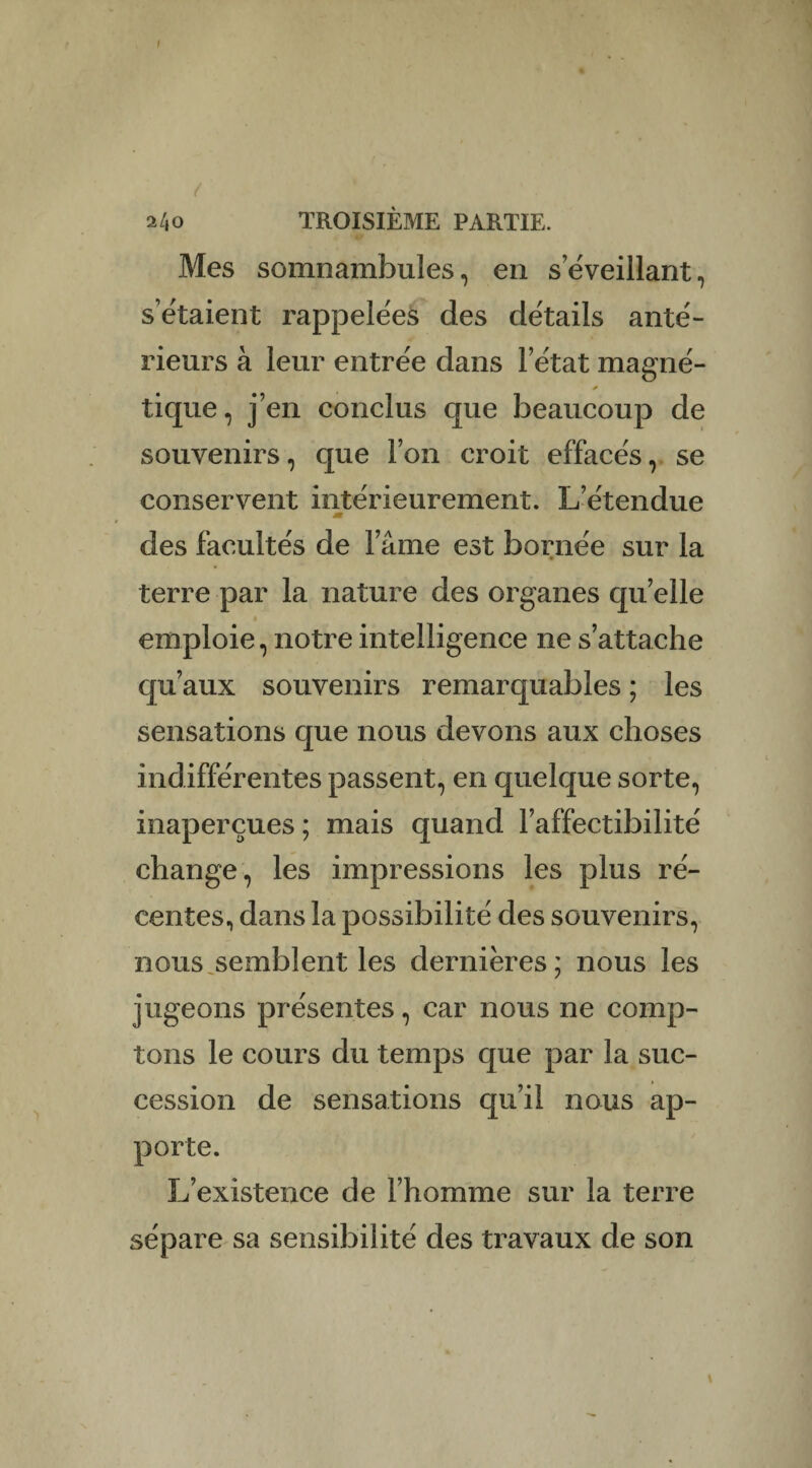 % t : ' . 240 TROISIÈME PARTIE. JW Mes somnambules, en s éveillant, s’étaient rappelées des détails anté¬ rieurs à leur entrée dans l’état magné¬ tique, j’en conclus que beaucoup de souvenirs, que l’on croit effacés, se conservent intérieurement. L’étendue m des facultés de l’âme est bornée sur la terre par la nature des organes quelle » emploie, notre intelligence ne s’attache qu’aux souvenirs remarquables ; les sensations que nous devons aux choses indifférentes passent, en quelque sorte, inaperçues ; mais quand l’affectibilité change, les impressions les plus ré¬ centes, dans la possibilité des souvenirs, nous,semblent les dernières; nous les jugeons présentes, car nous ne comp¬ tons le cours du temps que par la suc¬ cession de sensations qu’il nous ap¬ porte. L’existence de l’homme sur la terre sépare sa sensibilité des travaux de son