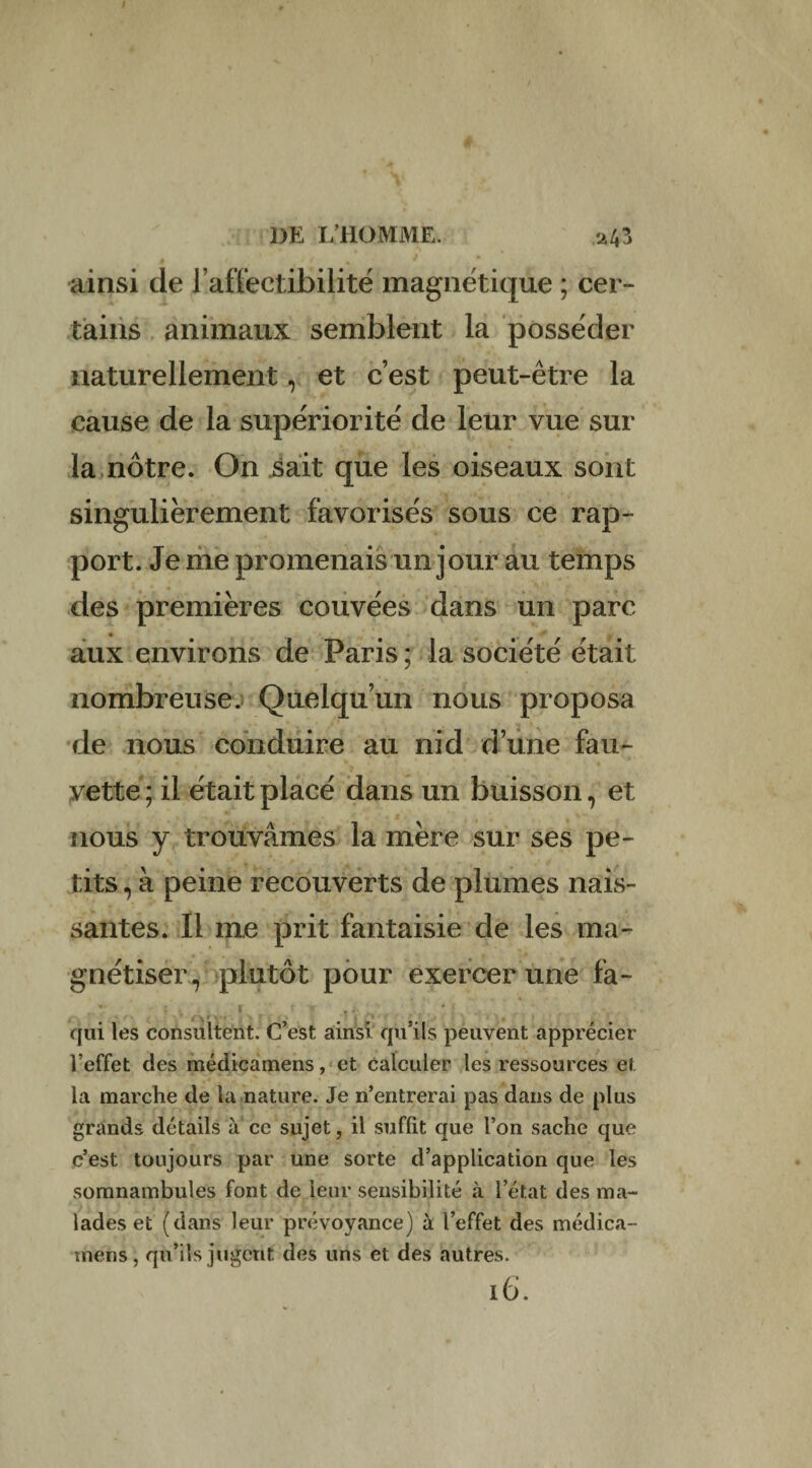 DE L’HOMME. ü43 » » ' ainsi de J’affectibiHté magnétique ; cer¬ tains animaux semblent la posséder naturellement, et c’est peut-être la cause de la supériorité de leur vue sur la nôtre. On sait que les oiseaux sont singulièrement favorisés sous ce rap¬ port. Je me promenais un jour au temps des premières couvées dans un parc aux environs de Paris ; la société était nombreuse.) Quelqu’un nous proposa de nous conduire au nid d’une fau¬ vette; il était placé dans un buisson, et nous y trouvâmes la mère sur ses pe¬ tits , à peine recouverts de plumes nais¬ santes. Il me prit fantaisie de les ma¬ gnétiser, plutôt pour exercer une fa- qui les consultent. C’est ainsi qu’ils peuvent apprécier l’effet des médicamens, et calculer les ressources et la marche de la nature. Je n’entrerai pas dans de plus grands détails à ce sujet, il suffit que l’on sache que c’est toujours par une sorte d’application que les somnambules font de leur sensibilité à l’état des ma¬ lades et (dans leur prévoyance) à l’effet des médica- tnens, qu’ils jugent des uns et des autres. ib.