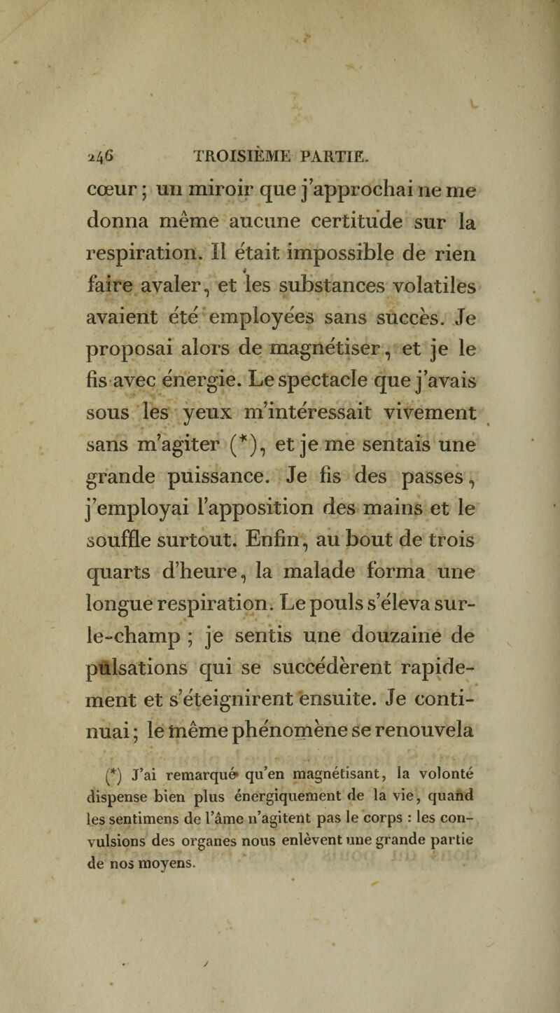 cœur ; un miroir que j’approchai ne me donna même aucune certitude sur la respiration. Il était impossible de rien 4 faire avaler., et les substances volatiles avaient été employées sans succès. Je proposai alors de magnétiser, et je le fis avec énergie. Le spectacle que j’avais v j» *• « *. * sous les yeux m’intéressait vivement sans m’agiter (*), et je me sentais une grande puissance. Je fis des passes, j’employai l’apposition des mains et le souffle surtout. Enfin, au bout de trois quarts d’heure, la malade forma une longue respiration. Le pouls s’éleva sur- le-champ ; je sentis une douzaine de pulsations qui se succédèrent rapide- ment et s’éteignirent ensuite. Je conti¬ nuai ; le même phénomène se renouvela t - *• ' 1**; -• * \ (*) J’ai remarqué qu’en magnétisant, la volonté dispense bien plus énergiquement de la vie, quand les sentimens de l’âme n’agitent pas le corps : les con¬ vulsions des organes nous enlèvent une grande partie de nos moyens.