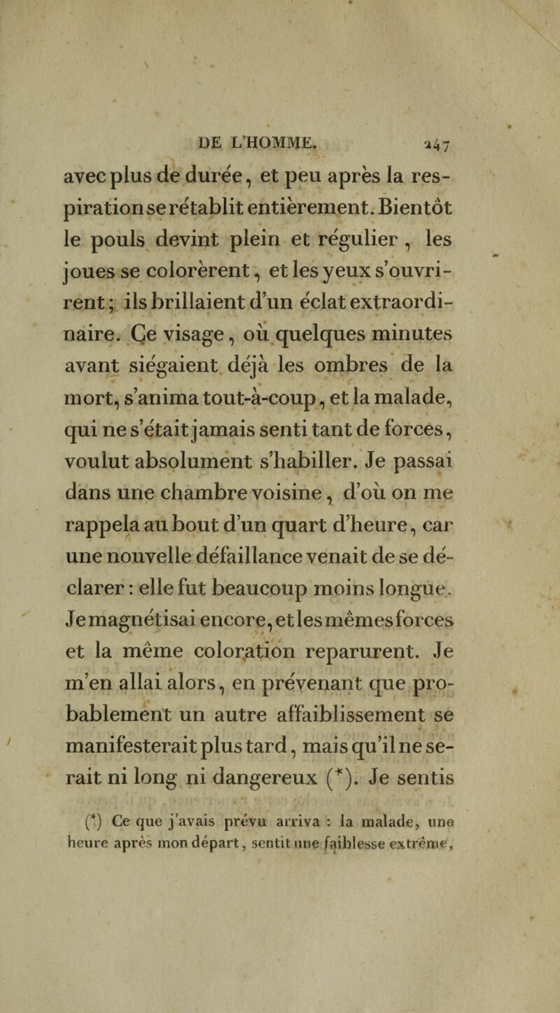 avec plus de durée, et peu après la res¬ piration se rétablit entièrement. Bientôt le pouls devint plein et régulier , les * ► * joues se colorèrent, et les yeux s’ouvri¬ rent ; ils brillaient d’un éclat extraordi- naire. Ce visage, où quelques minutes avant siégaient déjà les ombres de la mort, s’anima tout-à-coup, et la malade, qui ne s’était jamais senti tant de forces, voulut absolument s’habiller. Je passai dans une chambre voisine, d’où on me rappela au bout d’un quart d’heure, car une nouvelle défaillance venait de se dé¬ clarer : elle fut beaucoup moins longue. Je magnétisai encore, et les mêmes forces et la même coloration reparurent. Je m’en allai alors, en prévenant que pro¬ bablement un autre affaiblissement se * . • • t • « - * t y % manifesterait plus tard, mais qu’il ne se¬ rait ni long ni dangereux (*). Je sentis (*) Ce que j’avais prévu arriva : la malade, une heure après mon départ, sentit une faiblesse extrême,