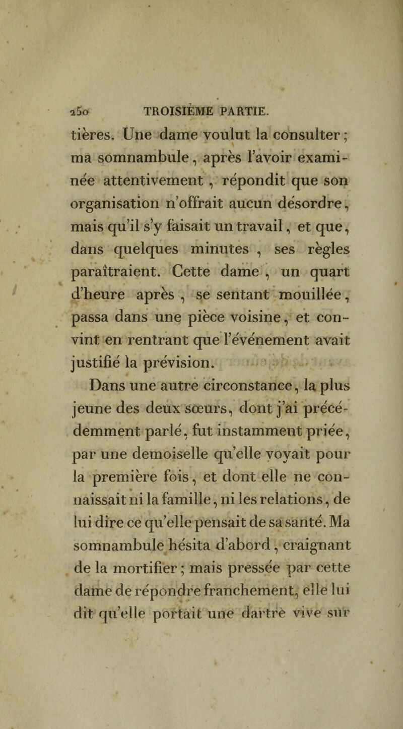 tières. Une dame voulut la consulter; ma somnambule, après l’avoir exami¬ née attentivement , répondit que son organisation n’offrait aucun désordre, mais qu’il s’y faisait un travail, et que, dans quelques minutes , ses règles paraîtraient. Cette dame , un quart d’heure après , se sentant mouillée, passa dans une pièce voisine, et con¬ vint en rentrant que l’événement avait justifié la prévision. Dans une autre circonstance, la plus jeune des deux sœurs, dont j’ai précé¬ demment parlé, fut instamment priée, par une demoiselle qu elle voyait pour la première fois, et dont elle ne con- • ’ naissait ni la famille, ni les relations, de lui dire ce quelle pensait de sa santé. Ma somnambule hésita d’abord, craignant de la mortifier ; mais pressée par cette dame de répondre franchement, elle lui dit qu’elle portait une dartre vive sur