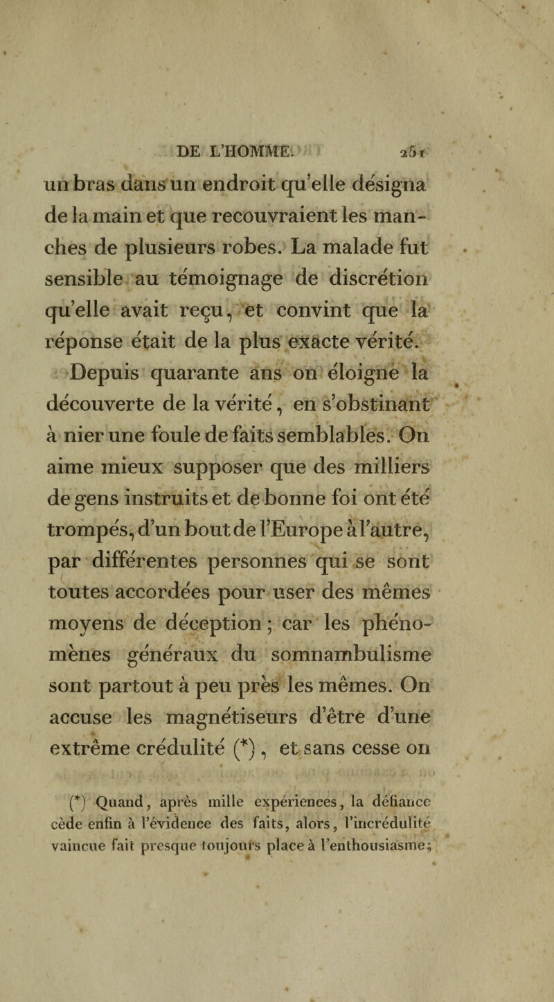 un bras dans un endroit quelle désigna de la main et que recouvraient les man¬ ches de plusieurs robes. La malade fut sensible au témoignage de discrétion qu’elle avait reçu, et convint que la réponse était de la plus exacte vérité. Depuis quarante ans on éloigne la découverte de la vérité, en s’obstinant à nier une foule de faits semblables. On aime mieux supposer que des milliers de gens instruits et de bonne foi ont été trompés, d’un bout de l’Europe à l’autre, par différentes personnes qui se sont toutes accordées pour user des mêmes moyens de déception ; car les phéno¬ mènes généraux du somnambulisme sont partout à peu près les mêmes. On accuse les magnétiseurs d’être d’une extrême crédulité (*), et sans cesse on (*) Quand, après mille expériences, la défiance cède enfin à l’évidence des faits, alors, l’iricrédulité vaincue fait presque toujours place à l’enthousiasme;