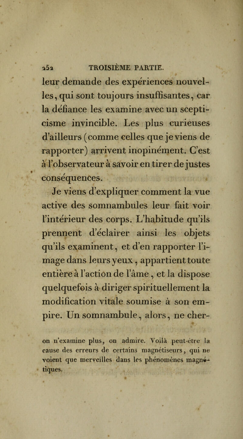 leur demande des expériences nouvel¬ les, qui sont toujours insuffisantes, car la défiance les examine avec un scepti¬ cisme invincible. Les plus curieuses d’ailleurs (comme celles que je viens de rapporter) arrivent inopinément. C’est à l’observateur à savoir en tirer de justes conséquences. Je viens d’expliquer comment la vue active des somnambules leur fait voir l’intérieur des corps. L’habitude qu’ils prennent d’éclairer ainsi les objets qu’ils examinent, et d’en rapporter l’i¬ mage dans leurs yeux, appartient toute entière à l’action de l’âme, et la dispose quelquefois à diriger spirituellement la . modification vitale soumise à son em¬ pire. Un somnambule, alors, ne cher- on n’examine plus, on admire. Voilà peut-être la cause des erreurs de certains magnétiseurs, qui ne voient que merveilles dans les phénomènes magné^ tiques. ■ a • * t