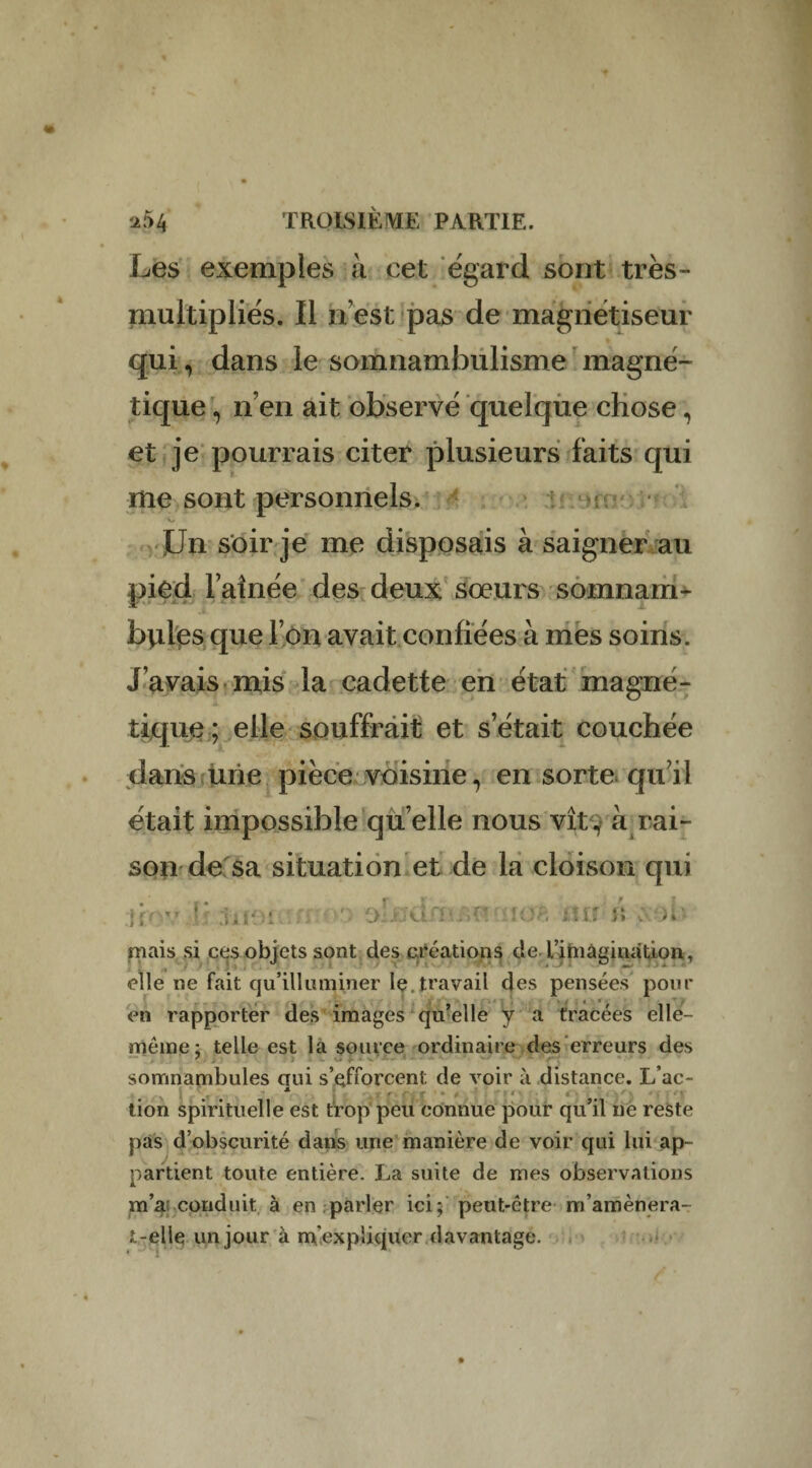 Les exemples a cet égard sont très- multipliés. Il n est pas de magnétiseur qui, dans le somnambulisme magné¬ tique , n en ait observé quelque chose, et je pourrais citer plusieurs faits qui me sont personnels. V. Un soir je me disposais à saigner au pied l’aînée des deux sœurs somnarn- bydes que l’on avait confiées à mes soins. J’avais mis la cadette en état magné¬ tique; elle souffrait et s était couchée dans une pièce voisine, en sorte qu’il était impossible qu elle nous vît , à rai¬ son de sa situation et de la cloison qui Ttov ■* :hi‘M \uo£ iUf i\ coi- mais si ces objets sont des créations de L’imàgination, elle ne fait qu’illimiiner le.travail des pensées pour en rapporter des images qu’elle y a tracées elle- même; telle est la source ordinaire des erreurs des somnambules qui s’efforcent de voir à distance. L ac- tion spirituelle est trop peu connue pour qu’il ne reste pas d’obscurité dans une manière de voir qui lui ap¬ partient toute entière. La suite de mes observations m’a; conduit à en parler ici; peut-être m’amènera- t-elle un jour à m'expliquer davantage.
