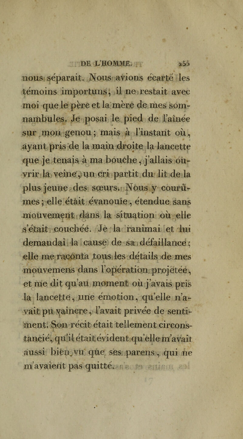 nous séparait. Nous avions écarté les témoins importuns, il ne restait avec moi que le père et la mère de mes som¬ nambules. Je posai le pied de Famée sur mon genou; mais à Trustant où, ayant pris de la main droite la lancette que je tenais à ma bouche, j’allais ou¬ vrir la veine , un cri partit du lit de la plus jeune des sœurs. Nous y courû¬ mes ; elle était évanouie, étendue sans mouvement dans la situation où elle i O L r .1 .> s était couchée. Je la ranimai et lui demandai la cause de sa défaillance * elle me raconta tous les détails de mes mouvemens dans l’opération projetée, et me dit qu’au moment où j’avais pris la lancette, une émotion, quelle n’a¬ vait pu vaincre, l’avait privée de senti¬ ment. Son récit était tellement circons¬ tancié, qu il était évident qu elle m’avait aussi bien, vu que ses pareils, qui ne m’avaient pas quitte.