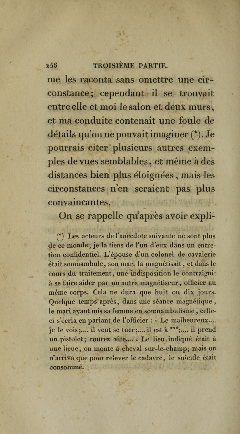 me les raconta sans omettre une cir¬ constance; cependant il se trouvait entre elle et moi le salon et deux murs, et ma conduite contenait une foule de détails qu’on ne pouvait imaginer (*). Je pourrais citer plusieurs autres exem¬ ples de vues semblables, et même à des distances bien plus éloignées, mais les circonstances n’en seraient pas plus convaincantes. On se rappelle qu’aprês avoir expli- (*) Les acteurs de l’anecdote suivante ne sont plus de ce monde; je la tiens de l’un d’eux dans un entre¬ tien confidentiel. L’épouse d’un colonel de cavalerie était somnambule, son mari la magnétisait, et dans le cours du traitement, une indisposition le contraignit à se faire aider par un autre magnétiseur, officier au même corps. Cela ne dura que huit ou dix jours. Quelque temps après, dans une séance magnétique , le mari ayant mis sa femme en somnambulisme , celle- ci s’écria en parlant de l’officier : « Le malheureux.... je le vois;.... il veut se tuer;.... il est à ***;.... il prend un pistolet ; courez vite.... » Le lieu indiqué était à une lieue, on monte à cheval sur-le-champ; mais on n’arriva que pour relever le cadavre, le suicide était consommé.