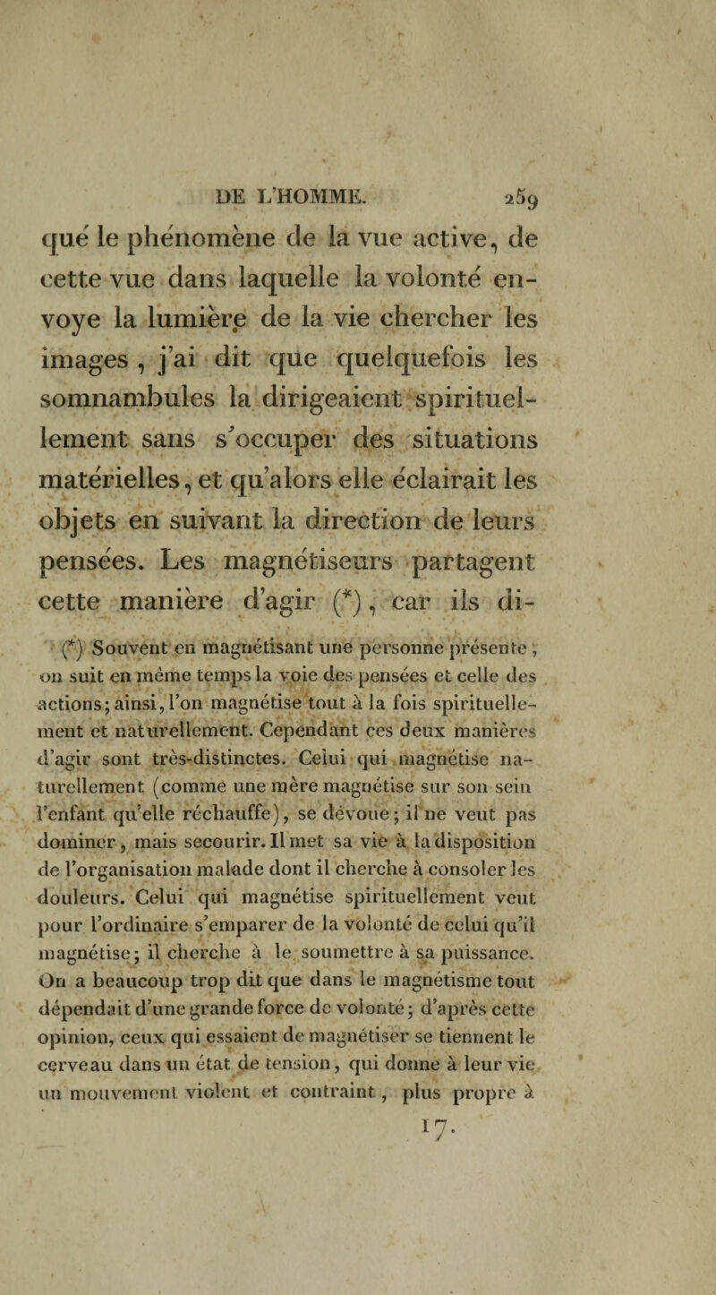 que le phénomène cle la vue active, de cette vue dans laquelle la volonté en¬ voyé la lumière de la vie chercher les images , j’ai dit que quelquefois les somnambules la dirigeaient spirituel¬ lement sans s'occuper des situations matérielles, et qu’alors elle éclairait les objets en suivant la direction de leurs pensées. Les magnétiseurs partagent cette manière d’agir (*), car ils di- (*) Souvent en magnétisant une personne présente , 011 suit en même temps la voie des pensées et celle des actions; ainsi, l’on magnétise tout à la fois spirituelle¬ ment et naturellement. Cependant ces deux manières d’agir sont très-distinctes. Celui qui magnétise na¬ turellement (comme une mère magnétise sur son sein l’enfant quelle réchauffe), se dévoue; il ne veut pas dominer , mais secourir. Il met sa vie à la disposition de l’organisation malade dont il cherche à consoler les douleurs. Celui qui magnétise spirituellement veut pour l’ordinaire s’emparer de la volonté de celui qu’il magnétise; il cherche à le soumettre à sa puissance. On a beaucoup trop dit que dans le magnétisme tout dépendait d’une grande force de volonté ; d’après cette opinion, ceux qui essaient de magnétiser se tiennent le cerveau dans un état de tension, qui donne à leur vie un mouvement violent et contraint, plus propre à