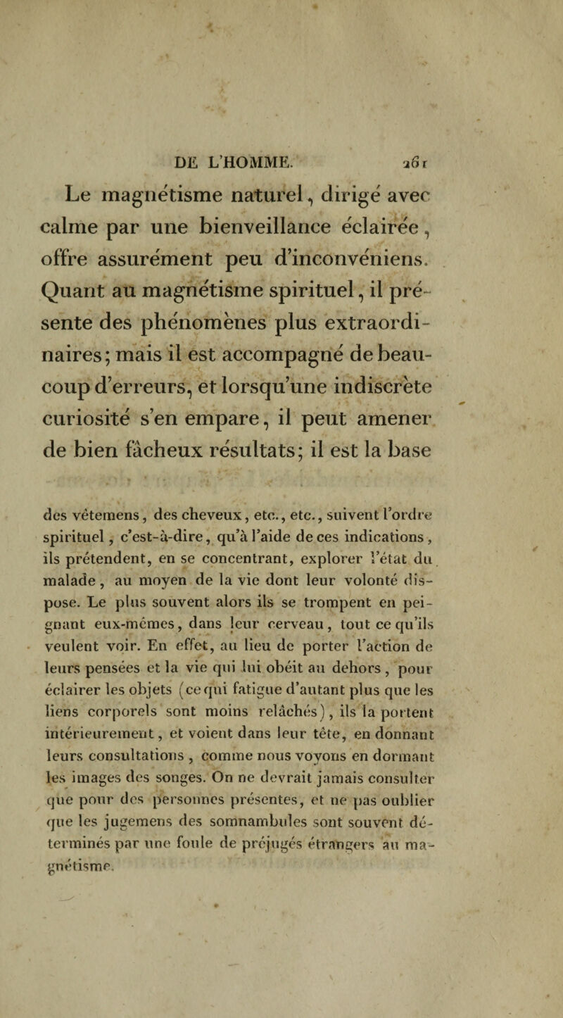 Le magnétisme naturel, dirigé avec calme par une bienveillance éclairée, offre assurément peu d’inconvéniens. Quant au magnétisme spirituel, il pré- sente des phénomènes plus extraordi¬ naires; mais il est accompagné de beau¬ coup d’erreurs, et lorsqu’une indiscrète curiosité s’en empare, il peut amener de bien fâcheux résultats; il est la base des vètemens, des cheveux, etc., etc., suivent l’ordre spirituel, c’est-à-dire, qu’à l’aide de ces indications, ils prétendent, en se concentrant, explorer l’état du malade, au moyen de la vie dont leur volonté dis¬ pose. Le plus souvent alors ils se trompent en pei¬ gnant eux-mêmes, dans leur cerveau , tout ce qu’ils veulent voir. En effet, au lieu de porter l’action de leurs pensées et la vie qui lui obéit au dehors , pour éclairer les objets (cequi fatigue d’autant plus que les liens corporels sont moins relâchés ), ils la portent intérieurement, et voient dans leur tête, en donnant leurs consultations , comme nous voyons en donnant les images des songes. On ne devrait jamais consulter que pour des personnes présentes, et ne pas oublier que les jugemens des somnambules sont souvent dé¬ terminés par une foule de préjugés étrangers au ma¬ gnétisme.