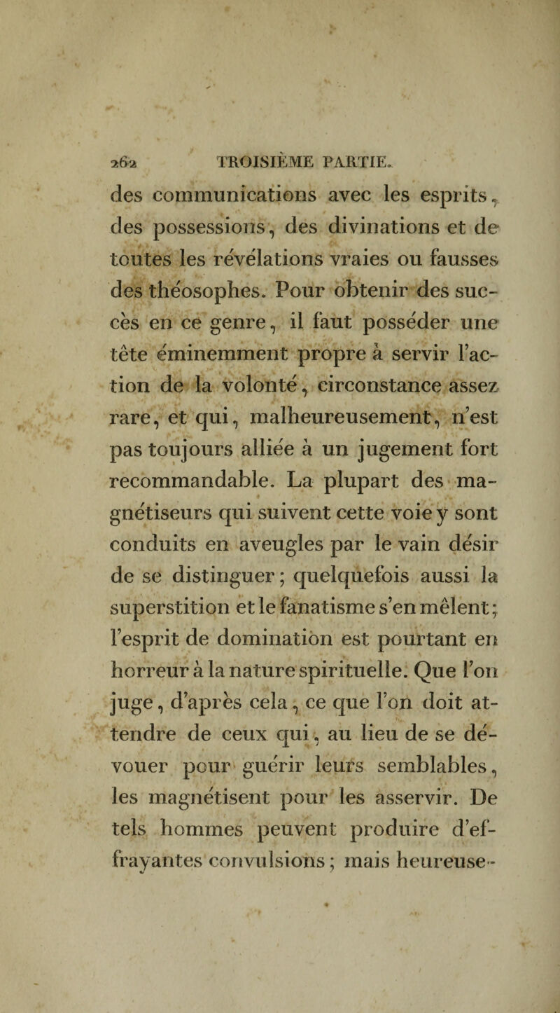 des communications avec les esprits» des possessions, des divinations et de toutes les révélations vraies ou fausses des théosophes. Pour obtenir des suc¬ cès en ce genre, il faut posséder une » • . t • ' +4» / tête éminemment propre à servir fac¬ tion de la volonté,. circonstance assez ,• ■ rare, et qui, malheureusement, n’est pas toujours alliée à un jugement fort recommandable. La plupart des ma¬ gnétiseurs qui suivent cette voie y sont conduits en aveugles par le vain désir de se distinguer ; quelquefois aussi la superstition et le fanatisme s’en mêlent ; l’esprit de domination est pourtant en horreur à la nature spirituelle. Que l’on juge, d’après cela, ce que l’on doit at- tendre de ceux qui, au lieu de se dé¬ vouer pour guérir leurs semblables, les magnétisent pour les asservir. De tels hommes peuvent produire d’ef¬ frayantes convulsions ; mais heureuse -