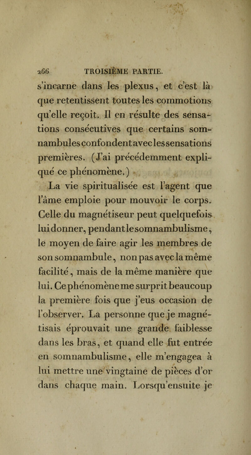 J 166 TROISIÈME PARTIE, s’incarne clans les plexus, et c’est là que retentissent toutes les commotions qu’elle reçoit. Il en résulte des sensa¬ tions consécutives que certains som¬ nambules confondent avec les sensations premières. (J’ai précédemment expli¬ qué ce phénomène.) La vie spiritualisée est l’agent que lame emploie pour mouvoir le corps. Celle du magnétiseur peut quelquefois lui donner, pendant le somnambulisme, le moyen de faire agir les membres de son somnambule, non pas avec la même facilité, mais de la même manière que lui. Ce phénomène me surprit beaucoup la première fois que j’eus occasion de l’observer. La personne que je magné¬ tisais éprouvait une grande faiblesse dans les bras, et quand elle fut entrée en somnambulisme, elle m’engagea à lui mettre une vingtaine de pièces d’or dans chaque main. Lorsqu’ensuite je