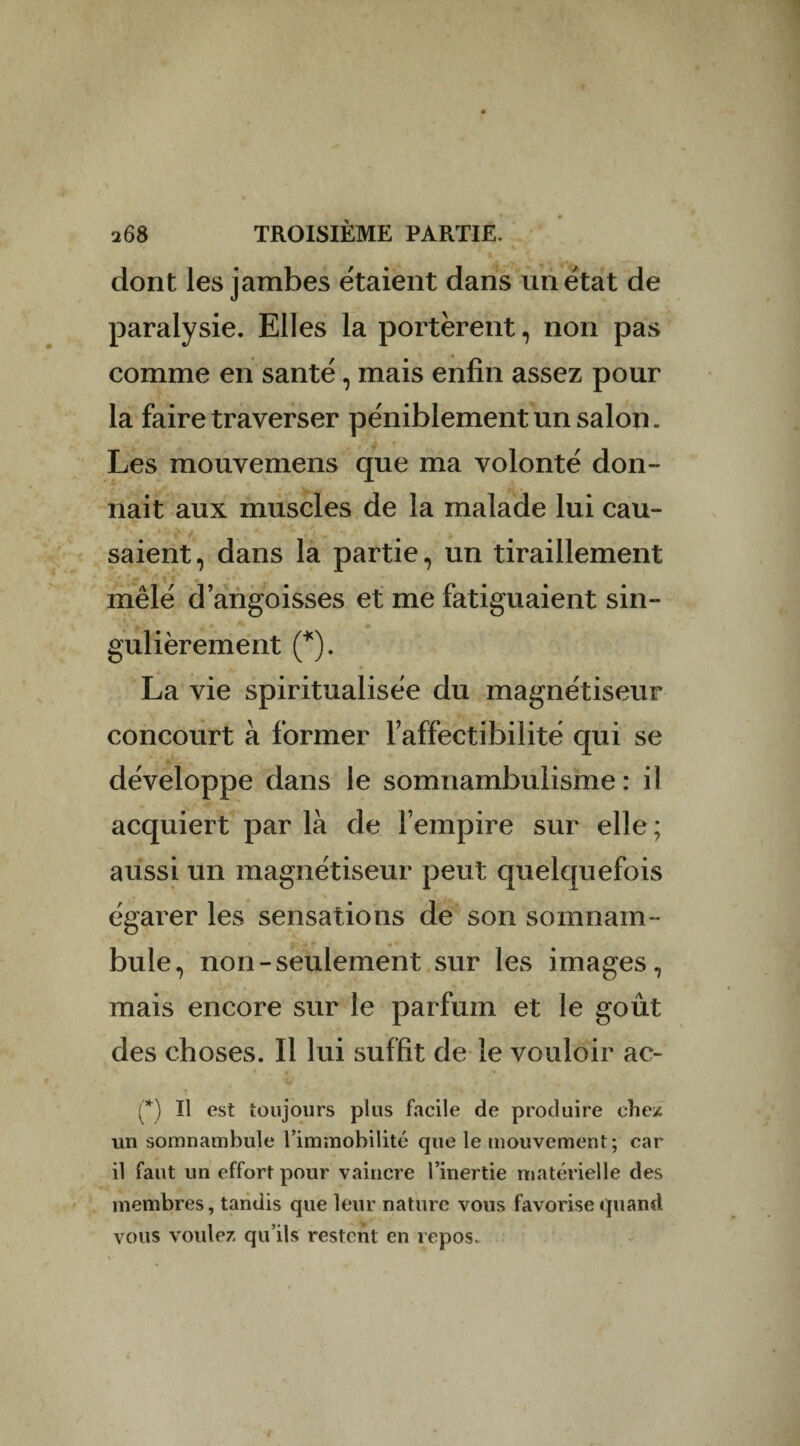 dont les jambes étaient dans un état de paralysie. Elles la portèrent, non pas comme en santé, mais enfin assez pour la faire traverser péniblement un salon. Les mouvemens que ma volonté don¬ nait aux muscles de la malade lui cau¬ saient, dans la partie, un tiraillement mêlé d’angoisses et me fatiguaient sin- gulièrement (*). La vie spiritualisée du magnétiseur concourt à former l’affectibilité qui se développe dans le somnambulisme : il acquiert par là de l’empire sur elle; aussi un magnétiseur peut quelquefois égarer les sensations de son somnam¬ bule, non-seulement sur les images, mais encore sur le parfum et le goût des choses. Il lui suffit de le vouloir ac- (*) Il est toujours plus facile de produire chez un somnambule l’immobilité que le mouvement; car il faut un effort pour vaincre l’inertie matérielle des membres, tandis que leur nature vous favorise quand vous voulez qu’ils restent en repos.