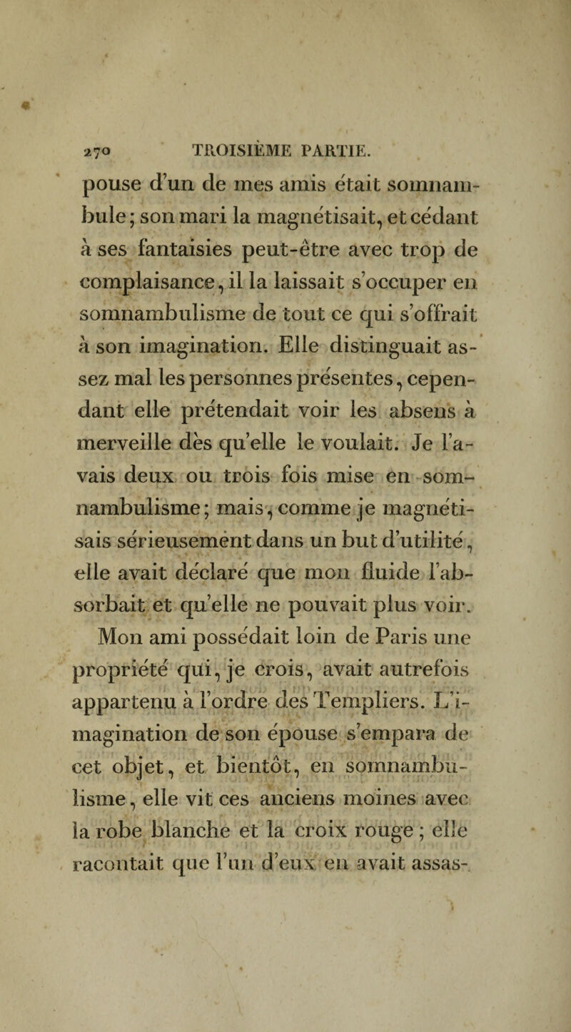 pouse d’un de mes amis était somnam¬ bule; son mari la magnétisait, et cédant à ses fantaisies peut-être avec trop de complaisance, il la laissait s’occuper en somnambulisme de tout ce qui s’offrait à son imagination. Elle distinguait as¬ sez mal les personnes présentes, cepen¬ dant elle prétendait voir les absens à merveille dés quelle le voulait. Je l’a¬ vais deux ou trois fois mise en som- nambulisme; mais, comme je magnéti¬ sais sérieusement dans un but d’utilité, elle avait déclaré que mon fluide l’ab¬ sorbait et quelle ne pouvait plus voir. Mon ami possédait loin de Paris une propriété qui, je crois, avait autrefois appartenu à l’ordre des Templiers. L’i¬ magination de son épouse s’empara de cet objet, et bientôt, en somnambu¬ lisme , elle vit ces anciens moines avec la robe blanche et la croix rouge ; elle racontait que Yim deux en avait assas-