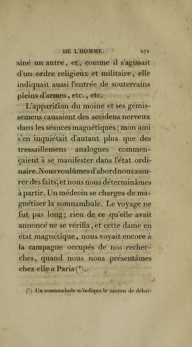 sine un autre, et, comme il s’agissait d’un ordre religieux et militaire, elle indiquait aussi l’entrée de souterrains pleins d’armes, etc., etc. L’apparition du moine et ses gémis- semens causaient des accidens nerveux dans les séances magnétiques ; mon ami s’en inquiétait d’autant plus que des tressaillemens analogues commen¬ çaient à se manifester dans l’état ordi- ù naire. Nous voulûmes d’abord nous assu¬ rer des faits, et nous nous déterminâmes à partir. Un médecin se chargea de ma¬ gnétiser la somnambule. Le voyage ne fut pas long ; rien de ce quelle avait annoncé ne se vérifia, et cette dame en état magnétique, nous voyait encore à la campagne occupés de nos recher¬ ches, quand nous nous présentâmes chez elle à Paris (*). (*) Un somnambule m’indiqua le moyen de débar-