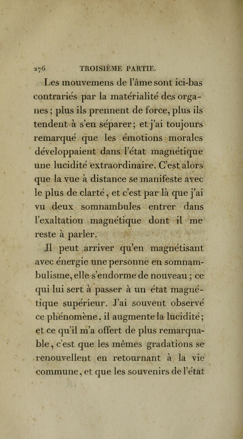 Les inouvemens de l’âme sont ici-bas contrariés par la matérialité des orga¬ nes ; plus ils prennent de force, plus ils tendent à s’en séparer; et j’ai toujours remarqué que les émotions morales développaient dans l’état magnétique une lucidité extraordinaire. C’est alors r ^ • 1 que la vue à distance se manifeste avec le plus de clarté, et c’est par là que j’ai vu deux somnambules entrer dans l’exaltation magnétique dont il me reste à parler. Il peut arriver qu’en magnétisant avec énergie une personne en somnam¬ bulisme, elle s’endorme de nouveau ; ce qui lui sert à passer à un état magné¬ tique supérieur. J’ai souvent observé ce phénomène, il augmente la lucidité ; et ce qu’il m’a offert de plus remarqua¬ ble , c’est que les mêmes gradations se renouvellent en retournant à la vie commune, et que les souvenirs de l’état