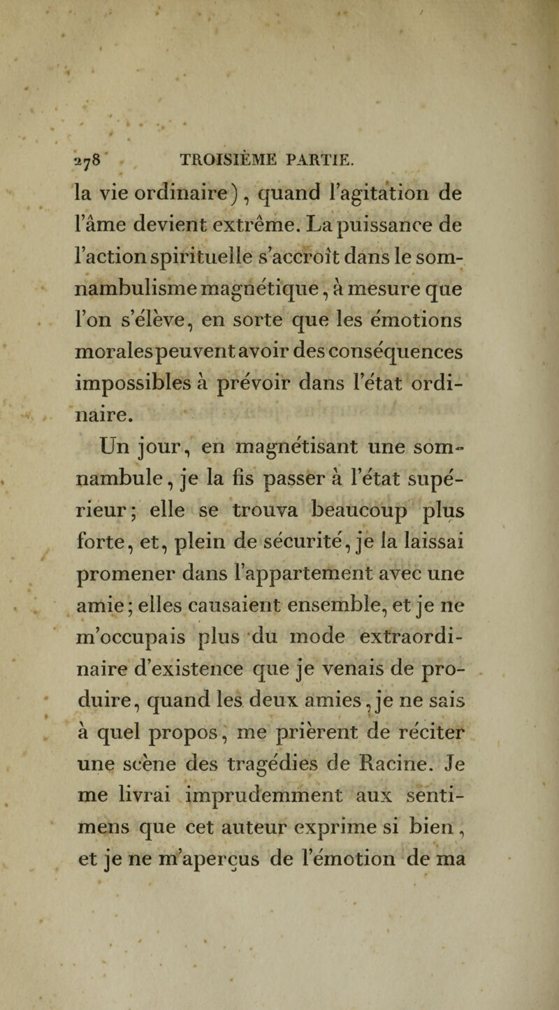 la vie ordinaire), quand l’agitation de l’âme devient extrême. La puissance de l’action spirituelle s’accroît dans le som¬ nambulisme magnétique, â mesure que l’on s’élève, en sorte que les émotions morales peuvent avoir des conséquences impossibles à prévoir dans l’état ordi¬ naire. Un jour, en magnétisant une som¬ nambule, je la fis passer à l’état supé¬ rieur; elle se trouva beaucoup plus forte, et, plein de sécurité, je la laissai promener dans l’appartement avec une amie; elles causaient ensemble, et je ne m’occupais plus du mode extraordi¬ naire d’existence que je venais de pro¬ duire, quand les deux amies, je ne sais à quel propos, me prièrent de réciter une scène des tragédies de Racine. Je me livrai imprudemment aux senti- mens que cet auteur exprime si bien, * et je ne m’aperçus de l’émotion de ma