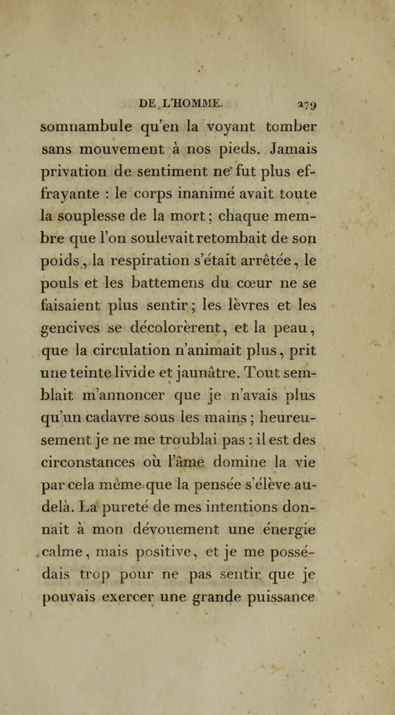 somnambule qu’en la voyant tomber sans mouvement à nos pieds. Jamais privation de sentiment ne’fut plus ef¬ frayante : le corps inanimé avait toute la souplesse de la mort ; chaque mem¬ bre que l’on soulevait retombait de son poids, la respiration s’était arrêtée, le pouls et les battemens du cœur ne se faisaient plus sentir ; les lèvres et les gencives se décolorèrent, et la peau, que la circulation n’animait plus, prit une teinte livide et jaunâtre. Tout sem¬ blait m’annoncer que je n’avais plus qu’un cadavre sous les mains ; heureu¬ sement je 11e me troublai pas : il est des circonstances ou lame domine la vie par cela même que la pensée s’élève au- delà. La pureté de mes intentions don¬ nait à mon dévouement une énergie calme, mais positive, et je me possé¬ dais trop pour ne pas sentir que je pouvais exercer une grande puissance