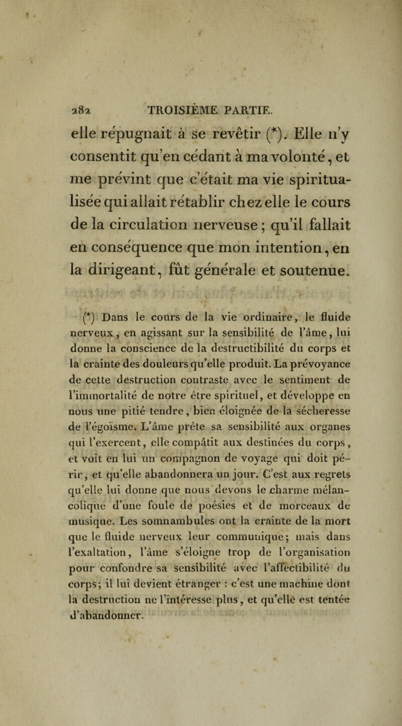 elle répugnait à se revêtir (*). Elle n’y consentit qu’en cédant à ma volonté, et me prévint que c’était ma vie spiritua¬ lisée qui allait rétablir chez elle le cours de la circulation nerveuse ; qu’il fallait en conséquence que mon intention, en la dirigeant, fût générale et soutenue. (*) Dans le cours de la vie ordinaire, le fluide nerveux, en agissant sur la sensibilité de l’âme, lui donne la conscience de la destructibilité du corps et la crainte des douleurs qu’elle produit. La prévoyance de cette destruction contraste avec le sentiment de l’immortalité de notre être spirituel, et développe en nous une pitié tendre, bien éloignée de la sécheresse de l’égoïsme. L’âme prête sa sensibilité aux organes qui l’exercent, elle compatit aux destinées du corps, et voit en lui un compagnon de voyage qui doit pé¬ rir, et qu’elle abandonnera un jour. C’est aux regrets qu’elle lui donne que nous devons le charme mélan¬ colique d’une foule de poésies et de morceaux de musique. Les somnambules ont la crainte de la mort que le fluide nerveux leur communique; mais dans l’exaltation, l’âme s’éloigne trop de l’organisation pour confondre sa sensibilité avec l’affectibilité du corps; il lui devient étranger : c’est une machine dont la destruction ne l’intéresse plus, et qu’elle est tentée d’abandonner.