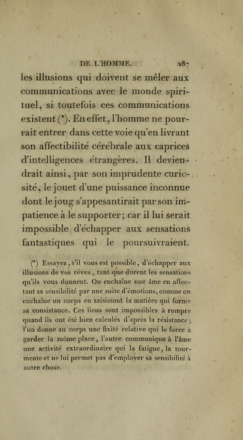 les illusions qui doivent se mêler aux communications avec le monde spiri¬ tuel, si toutefois ces communications existent (*). En effet, l’homme ne pour¬ rait entrer dans cette voie qu’en livrant son affectibilite cérébrale aux caprices d’intelligences étrangères. Il devien¬ drait ainsi, par son imprudente curio¬ sité, le jouet d’une puissance inconnue dont le joug s’appesantirait par son im- patience à le supporter; car il lui serait impossible d’échapper aux sensations fantastiques qui le poursuivraient. (*) Essayez , s’il vous est possible, d’échapper aux illusions de vos rêves , tant que durent les sensations qu’ils vous donnent. On enchaîne une âme en affec¬ tant sa sensibilité par une suite d’émotions, comme on enchaîne un corps en saisissant la matière qui forme sa consistance. Ces liens sont impossibles à rompre quand ils ont été bien calculés d’après la résistance; l’un donne au corps une fixité relative qui le force à garder la même place, l’autre communique à l’âme une activité extraordinaire qui la fatigue, la tour¬ mente et ne lui permet pas d’employer sa sensibilité à autre chose.