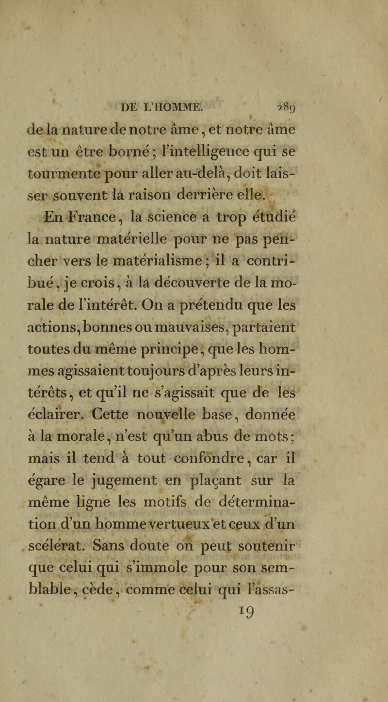 •. de ia nature de notre âme, et notre âme est un être borné ; l'intelligence qui se tourmente pour aller au-delà, doit lais¬ ser souvent la raison derrière elle. En France, la science a trop étudié la nature matérielle pour ne pas pen¬ cher vers le matérialisme ; il a contri¬ bué, je crois, à la découverte de la mo¬ rale de l’intérêt. On a prétendu que les actions, bonnes ou mauvaises, partaient toutes du même principe, que les hom¬ mes agissaient toujours d’après leurs in¬ térêts , et qu’il ne s’agissait que de les éclairer. Cette nouvelle base, donnée à la morale, n’est qu’un abus de mots ; mais il tend à tout confondre, car il égare le jugement en plaçant sur la même ligne les motifs de détermina¬ tion d’un homme vertueux’et ceux d’un scélérat. Sans doute on peut soutenir que celui qui s’immole pour son sem¬ blable , cède, comme celui qui l’assas- - • ‘ 19