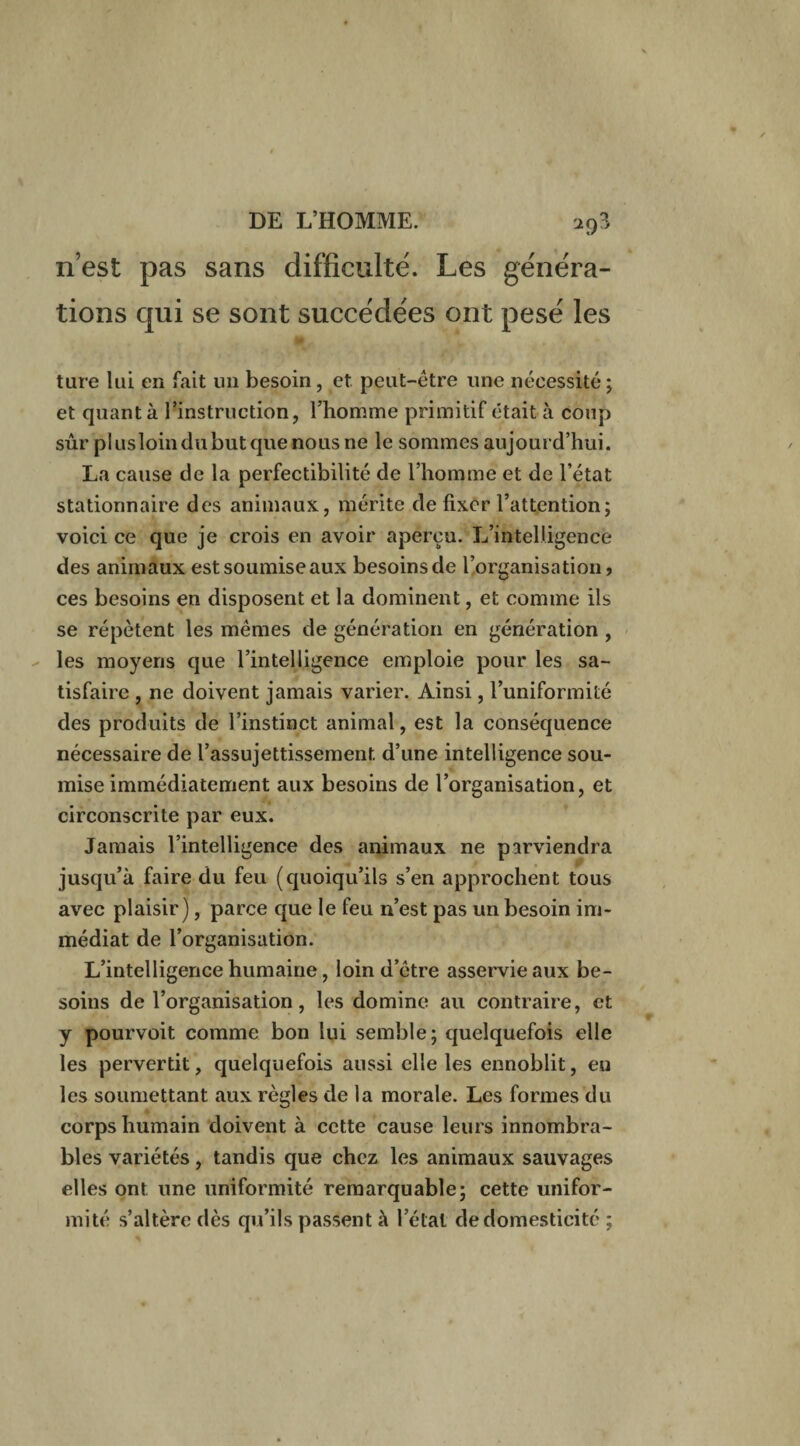 n’est pas sans difficulté. Les généra¬ tions qui se sont succédées ont pesé les tare lai en fait un besoin, et peut-être une nécessité ; et quanta l’instruction, l’homme primitif était à coup sûr plusloindubutquenousne le sommes aujourd’hui. La cause de la perfectibilité de l’homme et de l’état stationnaire des animaux, mérite de fixer l’attention; voici ce que je crois en avoir aperçu. L’intelligence des animaux estsoumiseaux besoinsde l’organisation, ces besoins en disposent et la dominent, et comme ils se répètent les mêmes de génération en génération , les moyens que l’intelligence emploie pour les sa¬ tisfaire , ne doivent jamais varier. Ainsi, l’uniformité des produits de l’instinct animal, est la conséquence nécessaire de l’assujettissement d’une intelligence sou¬ mise immédiatement aux besoins de l’organisation, et circonscrite par eux. Jamais l’intelligence des animaux ne parviendra jusqu’à faire du feu (quoiqu’ils s’en approchent tous avec plaisir), parce que le feu n’est pas un besoin im¬ médiat de l’organisation. L’intelligence humaine, loin d’être asservie aux be¬ soins de l’organisation, les domine au contraire, et y pourvoit comme bon lui semble; quelquefois elle les pervertit, quelquefois aussi elle les ennoblit, en les soumettant aux règles de la morale. Les formes du corps humain doivent à cette cause leurs innombra¬ bles variétés, tandis que chez les animaux sauvages elles ont une uniformité remarquable; cette unifor¬ mité s’altère dès qu’ils passent à l’état de domesticité ;