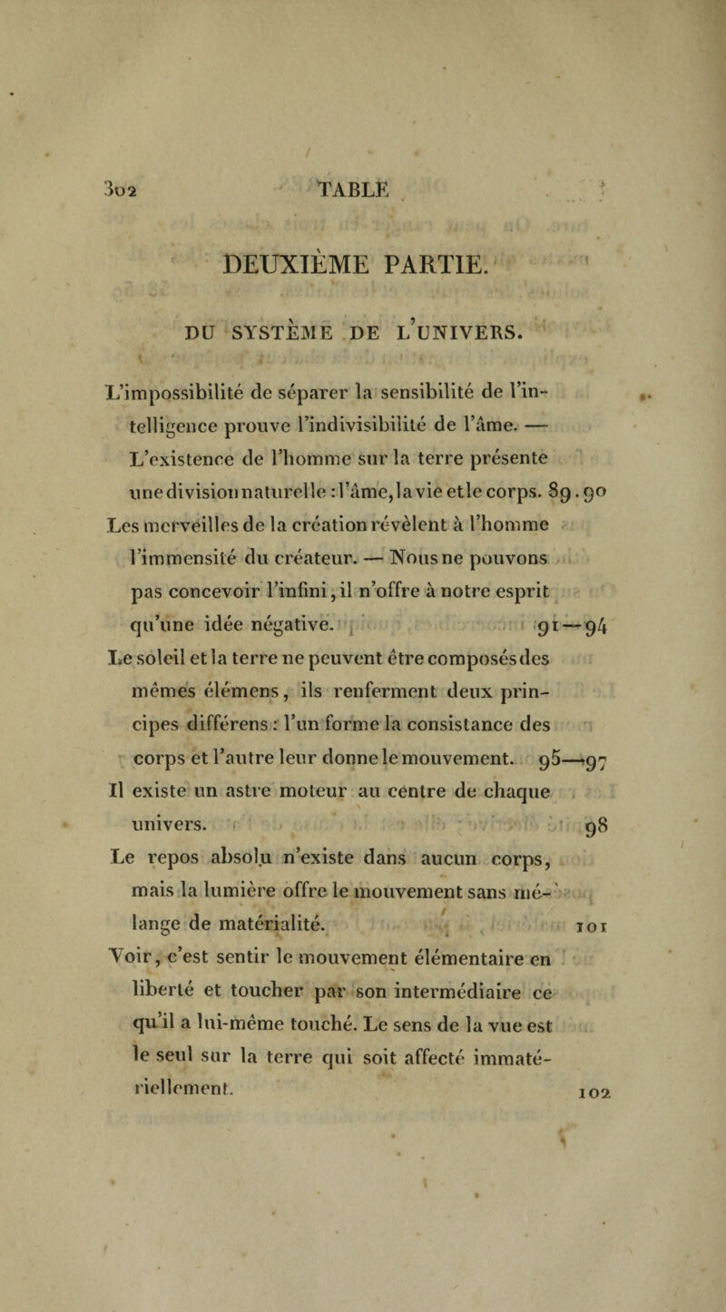 DEUXIÈME PARTIE. DU SYSTÈME DE l’üNIVERS. L’impossibilité de séparer la sensibilité de l’in¬ telligence prouve l’indivisibilité de l’âme. — L’existence de l’homme sur la terre présente une division naturelle : l’âme,la vie etle corps. 89.90 Les merveilles de la création révèlent à l’homme l’immensité du créateur. — Nous ne pouvons pas concevoir l’infini,il n’offre à notre esprit qu’une idée négative. 91 — 94 Le soleil et 1 a terre ne peuvent être composés des mêmes élémens, ils renferment deux prin¬ cipes différens : l’un forme la consistance des corps et l’autre leur donne le mouvement. —97 Il existe un astre moteur au centre de chaque univers. 98 Le repos absolu n’existe dans aucun corps, mais la lumière offre le mouvement sans mé¬ lange de matérialité. toi Yoir, c’est sentir le mouvement élémentaire en liberté et toucher par son intermédiaire ce qu il a lui-même touché. Le sens de la vue est le seul sur la terre qui soit affecté immaté- riellement. 102