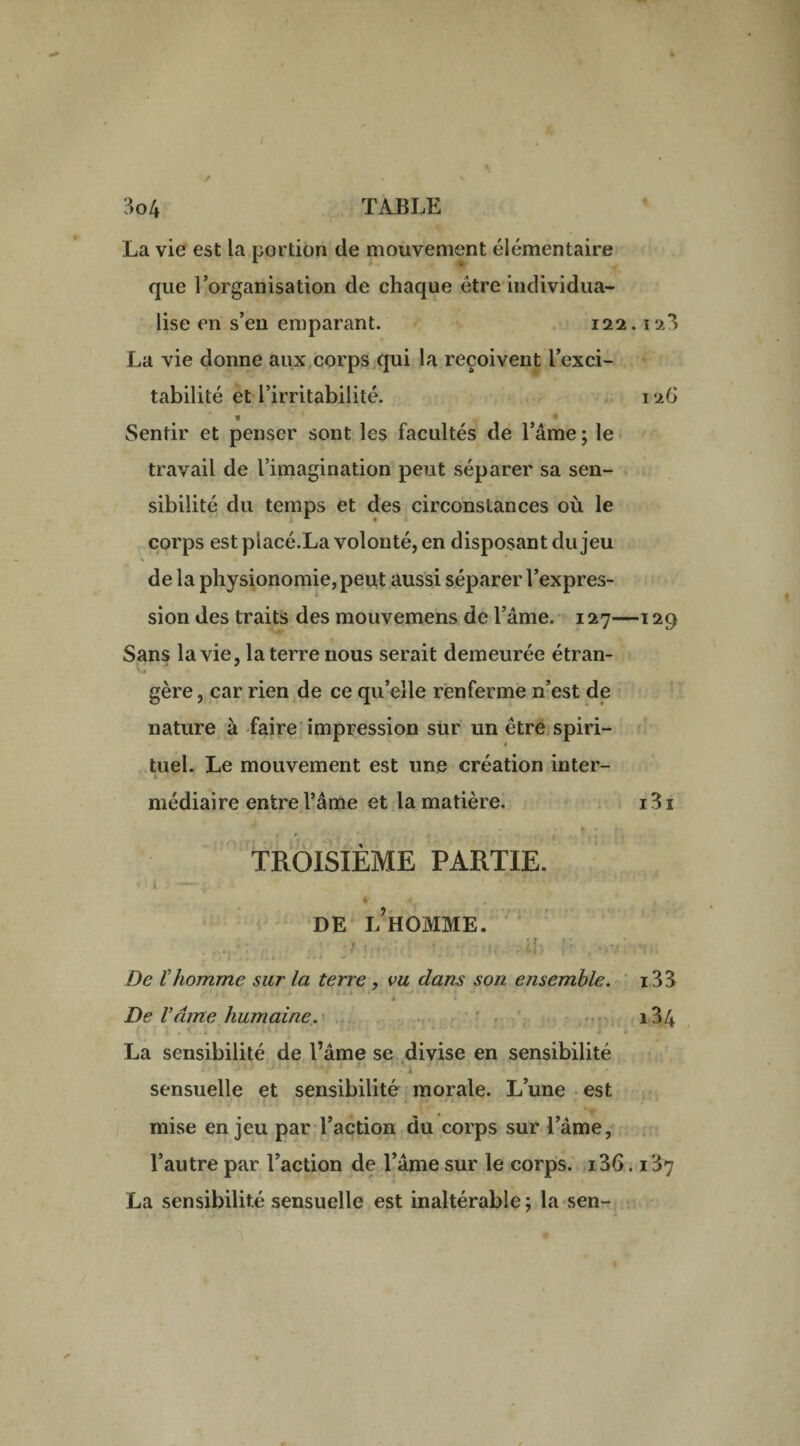 La vie est la portion de mouvement élémentaire que l’organisation de chaque être individua¬ lise en s’en emparant. 122.12*$ La vie donne aux corps qui la reçoivent l’exci¬ tabilité et l’irritabilité. 126 t » Sentir et penser sont les facultés de l’âme ; le travail de l’imagination peut séparer sa sen¬ sibilité du temps et des circonstances où le corps est placé.La volonté, en disposant du jeu de la physionomie, peut aussi séparer l’expres¬ sion des traits des mouvemens de l’âme. 127—129 Sans la vie, la terre nous serait demeurée étran¬ gère , car rien de ce qu’elle renferme n’est de nature à faire impression sur un être spiri¬ tuel. Le mouvement est une création inter¬ médiaire entre l’âme et la matière. i3i . - »» • » TROISIÈME PARTIE. DE i/HOMME. .•: .. ’ • •( 4b fr rov\f.. De ïhomme sur la terre, vu dans son ensemble. i33 A • > De Vante humaine. i34 La sensibilité de l’âme se divise en sensibilité • • '‘ ’ ' ' ‘i *' r' • A ' ' -f r ■. sensuelle et sensibilité morale. L’une est mise enjeu par l’action du corps sur l’âme, l’autre par l’action de l’âme sur le corps. i36.137 La sensibilité sensuelle est inaltérable ; la sen-