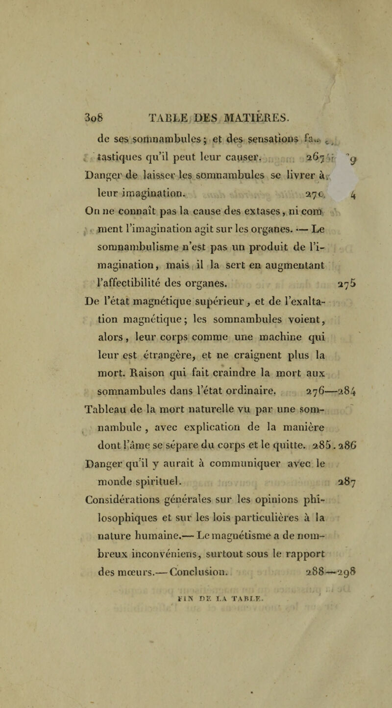 de ses somnambules; et des sensations fa*. c tastiques qu’il peut leur causer. 267'.r g Danger de laisser les somnambules se livrer à, leur imagination. 27 c, 4 On ne connaît pas la cause des extases, ni coin ment l’imagination agit sur les organes. •— Le somnambulisme n’est pas un produit de l’i¬ magination, mais il la sert en augmentant l’affectibilité des organes. De l’état magnétique supérieur, et de l’exalta¬ tion magnétique; les somnambules voient, alors, leur corps comme une machine qui leur est étrangère, et ne craignent plus la mort. Raison qui fait craindre la mort aux somnambules dans l’état ordinaire. 276—284 Tableau de la mort naturelle vu par une som¬ nambule , avec explication de la manière dont l’âme se sépare du corps et le quitte. 285.286 Danger qu il y aurait à communiquer avec le monde spirituel. 287 Considérations générales sur les opinions phi¬ losophiques et sur les lois particulières à la nature humaine.— Le magnétisme a de nom- breux inconvéniens, surtout sous le rapport des mœurs.— Conclusion. 288—298 FIN DE LA TABLE.