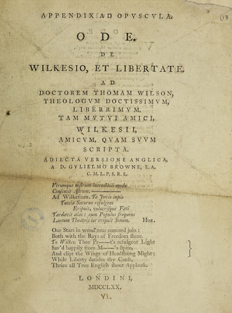 APPENDIX AD OPVSCVLA. (IK O D E. D E * ‘ • * • »- i + j «*..» & c • > ... * i. WILKESIO, ET LIBERTATE, ,, A 33 .. . ? - DOCTOREM THOMAM W I L S O N? THEOLOGVM DOCTI SSIMVM, LIBERRIMVM, TAM M V T V I AMICI, W I L K E S I I, AMICVM, QVAM SVVM SCRIPTA. ADIECTA VERSIONE ANGLICA. A D, GVLIELMO BROWNE, E.A, C. M. L. P, S. R. S., - : v . *\ J . Vtrumque nojlrum Incredibili modo Confentit Ajlrum.--- Ad Wilkehum. Te Jovis inpio tutela Saturno refulgens Eripuit, volucrifque Fati fardavit alas : cum E opulus frequens Eaetum Eheatris ter crepuit Sonum. Hor. Our Stars in wond’rous concord join : Both with the Rays of Freedom fhine. Eo Wilkes. Thee Pr—-—t’s refulgent Light Sav’d happily from M——-’s Spite, And clipt the Wings of Headftrong Might: While Liberty decides thy Caufe, 'Thrice ali True Englifh fhout Applaufe* } L O N D T N I3 MDCCLXX* VL