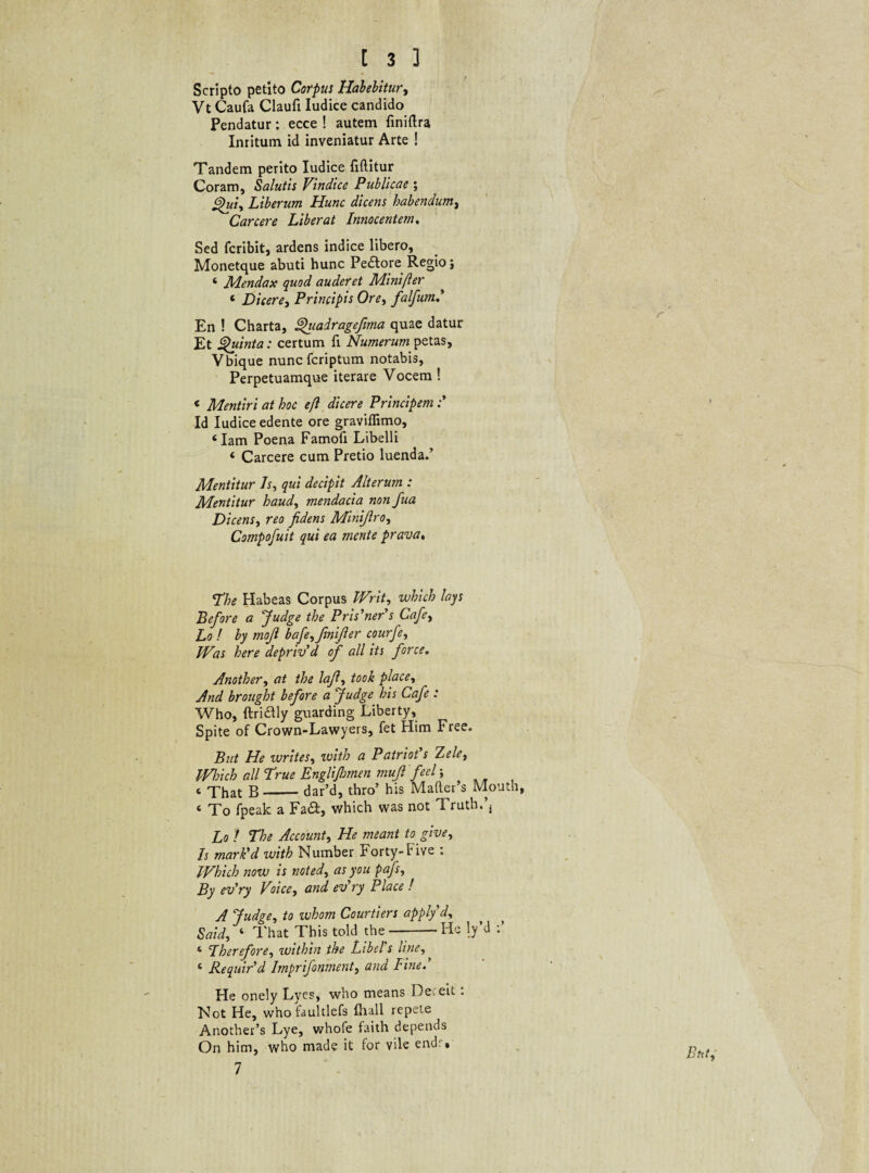 Scripto petito Corpus Habebitur, Vt Caufa Claufi Iudice candido Pendatur; ecce ! autem finiftra Inritum id inveniatur Arte ! Tandem perito Iudice fiftitur Coram, Salutis Vindice Publicae ; ^ui> Liberum Hunc dicens habendum, Carcere Liberat Innocentem. Sed fcribit, ardens indice libero, Monetque abuti hunc Peftore Regio j 4 Mendax quod auderet Minift er 4 Dicere, Principis Ore, falfum En ! Charta, ghcadragefima quae datur Et Quinta: certum fi Numerum petas, Vbique nuncfcriptum notabis, Perpetuamque iterare Vocem ! < Mentiri at hoc efl dicere Principem Id Iudice edente ore graviflimo, ‘Iam Poena Famoti Libelli 4 Carcere cum Pretio luenda.’ Mentitur Is, qui decipit Alterum : Mentitur haud, mendacia nonfua Dicens■> reo fidens Minijlro, Compofuit qui ea mente prava, The Habeas Corpus Writ, which lays Before a Judge the Pris’ner’s Cafe, Lo ! by moji bafe^fmifier courfe, Was here depriv’d of all its force. Another, at the lafi, placey And brought before a Judge his Cafe : Who, ftridly guarding Liberty, Spite of Crown-Lawyers, fet Him Free. But He writes, ivith a Patrio!s Xelet Which all True Englifimen mufi feel; c That B-dar’d, thro’ his Mafter’s Mouth, 4 To fpeak a Fa&, which was not Truth.*, Lo f The Account, He meant to give. Is marPd with Number Forty-Five : Which now is noted, as you pafs, By ev'ry Voice, and ev'ry Place ! A Judge, to whom Courtiers applyd, Said, 4 That This told the—-He 1/d 4 Therefore, within the Libcl s line, 4 Requir'd Imprifonment, and Fine! He onely Lyes, who means Deceit . Not He, who faultlefs tliall repete Another’s Lye, whofe faith depends On him, who made it for vile endr. 7