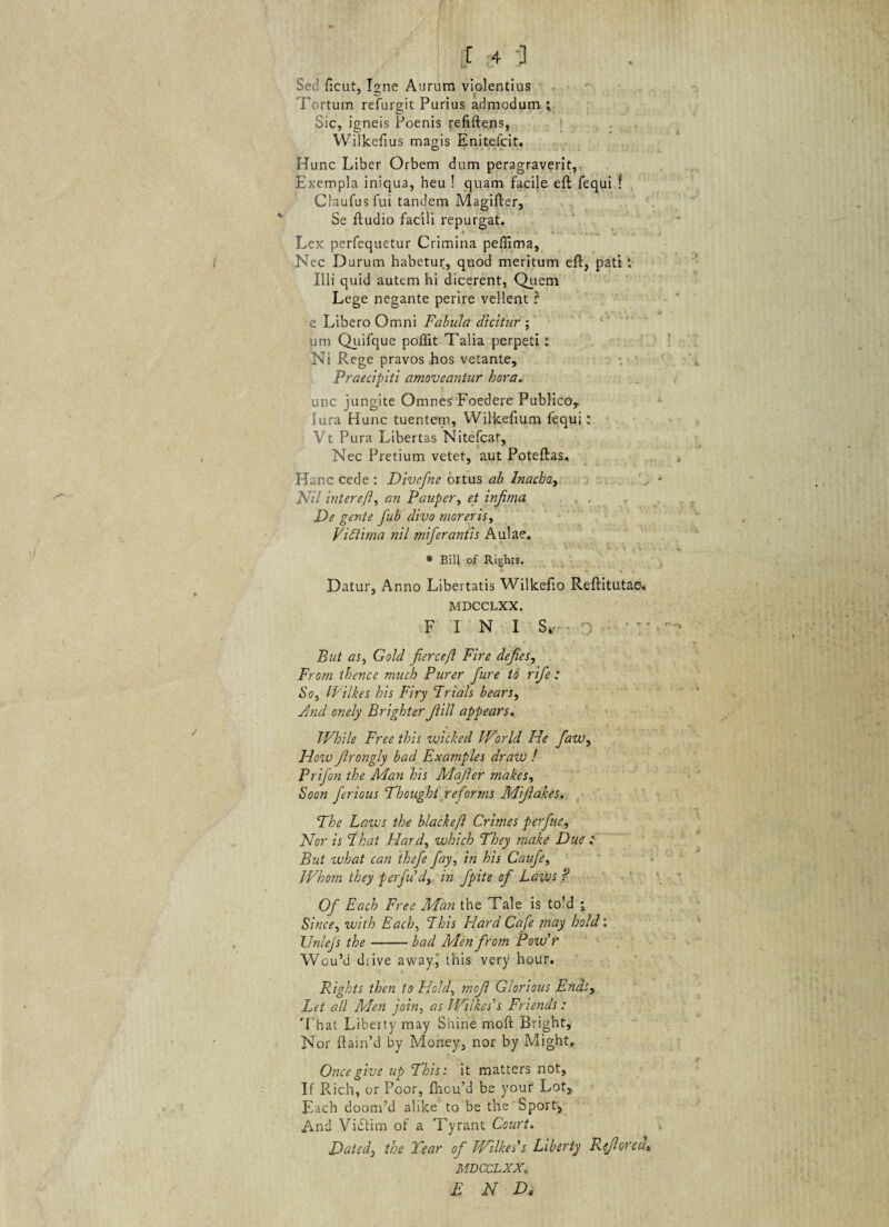 Sed ficut, Igne Aurum violentius Tortum refurgit Purius admodum ; Sic, igneis Poenis refiftens, Wilkefius magis Enitefcit. Hunc Liber Orbem dum peragraverit. Exempla iniqua, heu ! quam facile eft fequi f Claufusfui tandem Magifter, Se ftudio facili repurgat. Lex perfequetur Crimina peffima, Nec Durum habetur, quod meritum efl, pati ‘ Illi quid autem hi dicerent, Quem Lege negante perire vellent ? e Libero Omni Fabula dicitur ; um Quifque poffit Talia perpeti: Ni Rege pravos hos vetante, Praecipiti amoveantur hora. unc jungite Omnes Foedere Publico, lura Hunc tuentem, Wilkefium lequi: Vt Pura Libertas Nitefcat, Nec Pretium vetet, aut Poteftas. Hanc cede : Divefne ortus ab Inacho, JSfil intereft, an Pauper, et infima De gente fub divo moreris, Vidlima nil miferantis Aulae. * Bili of Rights. Datur, Anno Libertatis Wilkefio Reftitutae. MDCCLXX. FINI S»- • But as, Gold fiercefl Fire defies, Frorn thence much Purer fure to rifie : So, Wilkes his Firy Trials bears, And onely Brighter f ili appears. While Free this wicked IVorld He fiaw, How Jlrongly bad Examples draw ! Prifon the Man his Mafier makes, Soon ferious Fhought reforms Mifiakes. The Laivs the blackefl Crimes per fine. Nor is T. hat Hard, which They make Due : But what can thefie fiay, in his Caufie, Whom they perfiu’dy in fipite of Laivs ? Ofi Each Free Man the Tale is to!d j Sin ce, with Each, 7 his Hard Cafie may hold: TJnlejs the-bad Men firom Poudr WcuM diive awajq this very hour. Rights then to Hold, mofi Glorious Ends, Let ali Men join, as Wilkes's Fnends : That Liberty may Shine moft Bright, Nor ftain’d by Money, nor by Might, Oncegive up This: it matters not, If Rich, or Poor, fliou’d be your Lot, Each doom’d alike to be the Sport, And Vidtim of a Tyrant Court. Daied} the Tear ofi Wilkes's Liberty Refiored* MDCCLXX,, E N D„