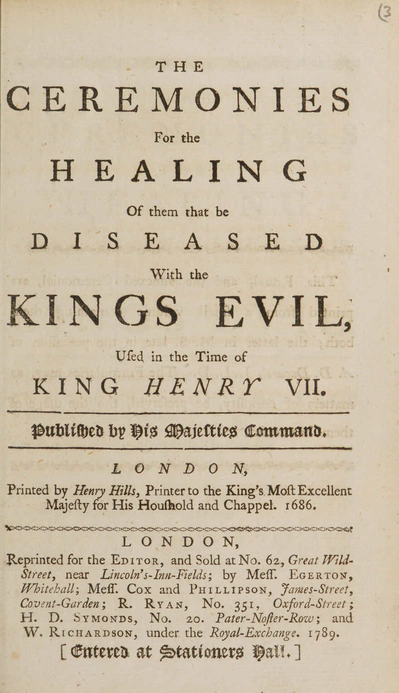 THE CEREMONIES For the HEALING Of them that be DISEASED With the KINGS EVIL, * *■ Ufed in the Time of KING HENRT VIL #uliU©e&amp; b? fig 3fajeftleg Commantr. LONDON, Printed by Henry Hills, Printer to the King's Moft Excellent Majefty for His Houlhold and ChappeL 1686. LONDON, Reprinted for the Editor, and Sold at No. 62, Great Wild- Street, near Lincoln's-Inn-Fields; by MelT. Eger ton, Whitehall; Meff. Cox and Phillipson, James-Street, Covent-Garden; R. Ryan, No. 351, Oxford-Street; H. D. Symonds, No. 20. Later-Nofler-Row; and W. Ri chardson, under the Royal-Ex change. 1789. [ Cntereu at stationer?! fall. ]