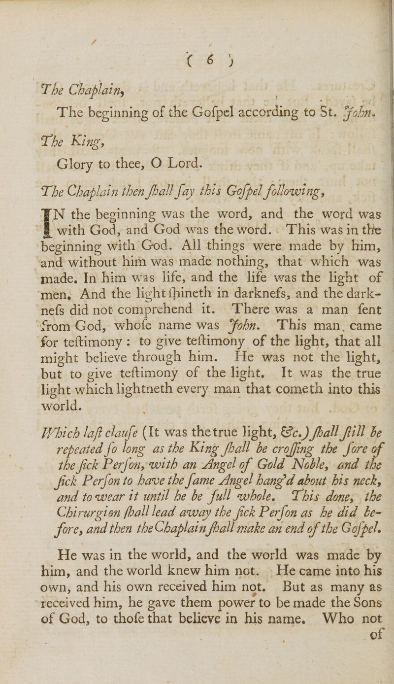 ( 6 j The Chaplain9 - . • ( « i < * ' ■ •* * : v/,' ' The beginning of the Gofpel according to St. John, The King) Glory to thee, O Lord. The Chaplain then fall Jay this Gofpel following, IN the beginning was the word, and the word was with God, and God was the word. This was in the beginning with God. All things were made by him, and without him was made nothing, that which was made. In him was life, and the life was the light of men. And the light fhineth in darknefs, and the dark- nefs did not comprehend it. There was a man fent from God, whofe name was John, This man, came for teftimony : to give teftimony of the light, that all might believe through him. He was not the light, but to give teftimony of the light. It was the true light which lightneth every man that cometh into this world. % Which lajlclaufe (It was the true light, &amp;c.) Jhall fill be repeated jo long as the King jhall be cr offing the Jore of the Jick Perfony with an Angel of Gold Noble, and the Jick P erf on to have the fame Angel hangfd about his neck) and to wear it until he be full whole. This done> the Chirurgion [hall lead away the jick P erf on as he did be¬ fore) and then the ChaplainJhall make an end of the Gojpeh He was in the world, and the world was made by him, and the world knew him not. He came into his own, and his own received him not. But as many as received him, he gave them power to be made the Sons of God, to thofe that believe in his name. Who not of