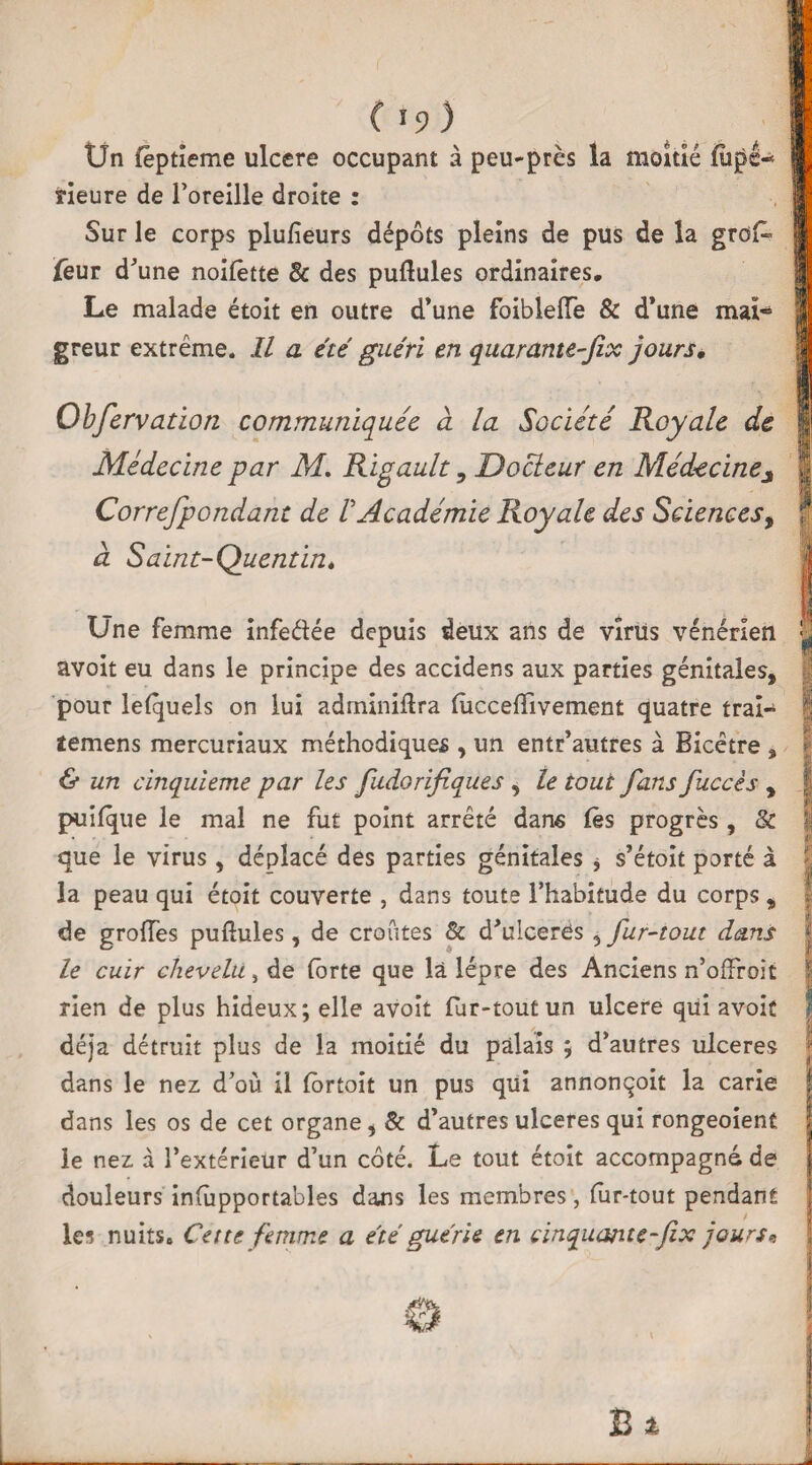 *9 Ün fèptieme ulcéré occupant à peu-près la moitié fiipê-* rieure de l’oreille droite : Sur le corps plufieurs dépôts pleins de pus de la grofc feur d’une noilêtte 3c des pullules ordinaires. Le malade étoit en outre d’une foiblelfe & d’une mai* greur extrême. Il a été guéri en quarante-fix jours, Ohfervation communiquée à la Société Royale de Médecine par M. Rigault, Docteur en Médecinej Correfpondant de ! Académie Royale des Sciences, à Saint-Quentin* Une femme infedée depuis deux ans de virus vénérien f avoit eu dans le principe des accidens aux parties génitales, pour lelquels on lui adminiftra lùccelïivement quatre trai- | ïemens mercuriaux méthodiques , un entr’autres à Bicêtre » | & un cinquième par les fudorifiques , le tout fans fuccès , | puilque le mal ne fut point arrêté dans lès progrès , 8c fj que le virus, déplacé des parties génitales , s’étoît porté à la peau qui étoit couverte , dans toute l’habitude du corps , de groiïès pullules, de croûtes & d’ulceres 5 fur-tout dans le cuir chevelu, de forte que là lèpre des Anciens n’olfroit | rien de plus hideux; elle avoit fur-tout un ulcéré qui avoit déjà détruit plus de la moitié du palais ; d’autres ulcérés I dans le nez d’où il lôrtoit un pus qui annonqoit la carie dans les os de cet organe, 8c d’autres ulcérés qui rongeoient le nez à l’extérieur d’un côté. Le tout étoit accompagné de douleurs inlupportables dans les membres, lur-tout pendant les nuits» Cette femme a été guérie en cinquante-fix jours*