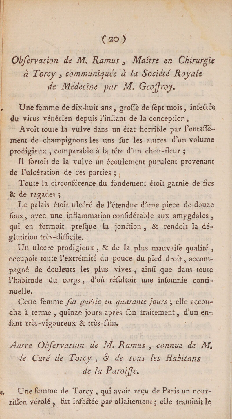 Obfervation de M. Ramus 3 Maître en Chirurgie à Torcy y communiquée à la Société Royale de Médecine par M. Geoffroy, Une femme de dix-huit ans, groiïè de fêptuiois, infeélée du virus vénérien depuis l’inftant de la conception, Avoit toute la vulve dans un état horrible par l’entaiïè- ment de champignons les uns fur les autres d’un volume prodigieux , comparable à la tête d’un chou-fleur ; Il fortoit de la vulve un écoulement purulent provenant de l’ulcération de ces parties ; Toute la circonférence du fondement étoit garnie de fies & de ragades ; Le palais étoit ulcéré de l’étendue d’une piece de douze fous, avec une inflammation confidérable aux amygdales , qui en formoit prefque la jonction , & rendoit la dé-> glutition très-difficile. Un ulcéré prodigieux , & de la plus mauvaifè qualité , occupoit toute l’extrémité du pouce du pied droit, accom¬ pagné de douleurs les plus vives , ainfî que dans toute l’habitude du corps, d’ou réfultoit une infomnie conti¬ nuelle. Cette femme fut gue'rie en quarante jours ; elle accou¬ cha à terme , quinze jours après fon traitement, d’un en-, fant très-vigoureux & très-fâin. Autre Observation de M, Ramus , connue de M. le Curé de Torcy ^ & de tous les Habit ans de la Paroi (Je. Une femme de Torcy , qui avoit reçu de Paris un nour- riffon véroié ? fut infeélée par allaitement ; elle tranfinit le