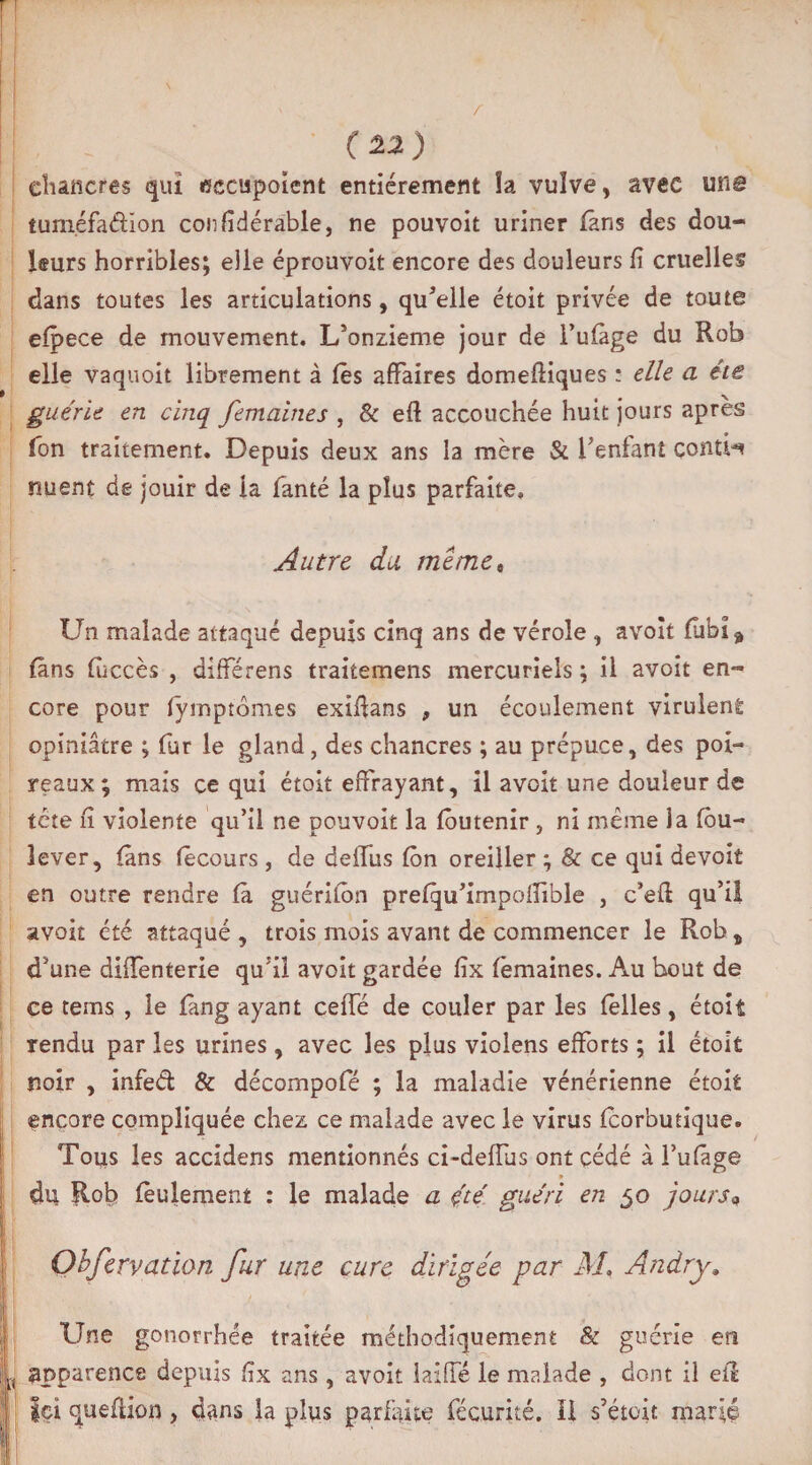 (22) chancres qui «ccupoient entièrement îa vulve, avec une tum.éfadion confidérable, ne pouvoit uriner fans des dou¬ leurs horribles; elle éprouvoit encore des douleurs fi cruelles dans toutes les articulations, quelle étoit privée de toute efpece de mouvement. L’onzieme jour de l’ufàge du Rob elle vaquoit librement à lès affaires domeftiques : elle a été guérie en cinq femaines , & efl accouchée huit jours après fon traitement. Depuis deux ans la mère & f enfant contH nuent de jouir de la fanté la plus parfaite» Autre du meme» Un malade attaqué depuis cinq ans de vérole , avoît fubî* fans fuccès , différens traitemens mercuriels ; il avoit en¬ core pour fyrnptômes exifians , un écoulement virulent opiniâtre ; fur le gland, des chancres ; au prépuce, des poi¬ reaux; mais ce qui étoit effrayant, il avoit une douleur de tête fi violente qu’il ne pouvoit la fôutenir , ni même la fou- lever, fans fècours , de deifus fôn oreiller ; & ce qui devoit en outre rendre fà guérifon prefqu’impolïible , c’efl qu’il avoit été attaqué , trois mois avant de commencer le Rob, d’une diffenterie qu’il avoit gardée fix femaines. Au bout de ce teins , le fàng ayant ceffé de couler par les (elles, étoit rendu par les urines, avec les plus violens efforts ; il étoit noir , infed & décompofé ; la maladie vénérienne étoit encore compliquée chez ce malade avec le virus fcorbutique. Tous les accidens mentionnés ci-deffus ont cédé à l’ufage » du Rob feulement : le malade a été guéri en 50 jours* Ohfervation fur une cure dirigée par M< An dry. Une gonorrhée traitée méthodiquement & guérie en apparence depuis fix ans , avoit laiffé le malade , dont il eil ici queflion, dans la plus parfaite fécurité. Il s’étoit marié