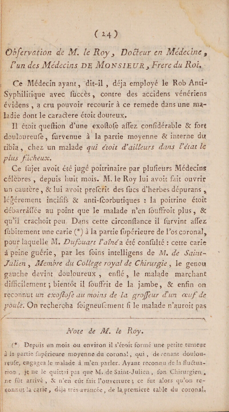 (H) Observation de M. le Roy Docteur en Médecine 9 Vun des Médecins de Monsieur j Frere du Roi. Ce Médecin ayant, “dit-il , déjà employé le Rob Anti- Syphilitique avec fuccès, contre des accîdens vénériens évidens , a cru pouvoir recourir à ce remede dans une ma¬ ladie dont le caradere étoit douteux. ïl étoit queflion d’une exoftofe afFez confidérable & fort douloureufe, (urvenue à la partie moyenne & interne du tibia , chez un malade qui étoit d'ailleurs dans Vétat le plus fâcheux. Ce fùjet avoit été juge poitrinaire par plufieurs Médecins célèbres , depuis huit mois. M. le Roy lui avoit fait ouvrir un cautère, & lui avoit preferit des fucs d’herbes dépurans „ légèrement inçififs & anti-fcorbutîques : la poitrine étoit débarràfTce au point que le malade n’en (ôuffroit plus, & qu’il crachoit peu Dans cette circonflance il furvint allez (ubitement une carie (*) à la partie fupérieure de l’os coronal, pour laquelle M, Dufbuart Vdîné a été confiilté : cette carie à peine guérie, par les foins intelligens de M. de Saint- Julien , Membre du College royal de Chirurgie , le genou gauche devint douloureux , enflé , le malade marchant difficilement ; bientôt il fouffrit de la jambe, & enfin on reconnut un exoflofe au moins de la groffeur d'un oeuf de poule. On rechercha fôigneufêment fi le malade n’auroit pas Note de M. le Roy. (* • Depuis un mois ou environ il s’étoît formé une petite tumeyr à la partie Supérieure moyenne du coronal, qui, de/enant doulou¬ reuse, engagea le malade à m’en parler. Ayant reconnu rie la fluttua- don , je ne le quittai pas que M. de Saint-Julien , l'on Chirurgien , ne fût arrivé , & n’en eût fait l’ouverture ; ce fut alors qu’on re- ^oxinui la c^rie, d-ja très-avancée, de la première table du coronaî»