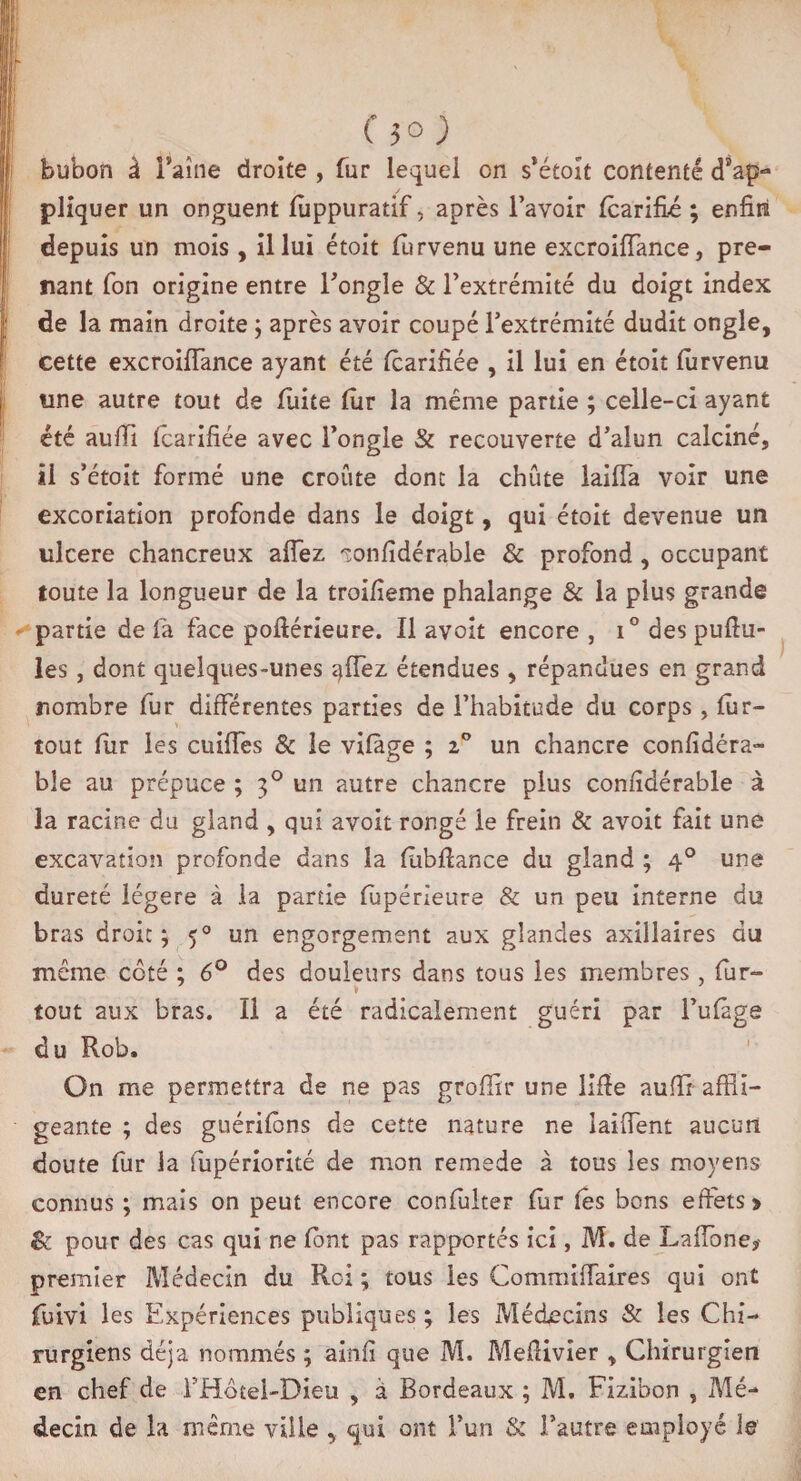 bubon à Faîne droite , fur lequel on s’étoît contenté d’ap¬ pliquer un onguent fiippuratif, après l’avoir fcarifié ; enfin depuis un mois, il lui étoit fûrvenu une excroiiïance, pre¬ nant Ton origine entre l’ongle & l’extrémité du doigt index de la main droite ; après avoir coupé l’extrémité dudit ongle, cette excroifflance ayant été fcarifiée , il lui en étoit fflrvenu une autre tout de fuite lur la même partie ; celle-ci ayant été aufii tcarifiée avec l’ongle & recouverte d’alun calciné, il s’étoit formé une croûte dont la chute laiffa voir une excoriation profonde dans le doigt, qui étoit devenue un ulcéré chancreux allez •sonfîdérable & profond , occupant toute la longueur de la troifieme phalange & la plus grande partie de là face poftérieure. Il avoît encore , i° des pullu¬ les , dont quelques-unes allez étendues , répandues en grand nombre fur différentes parties de l’habitude du corps, fur- tout fur les cuilfes & le vifàge ; z° un chancre confidéra- bîe au prépuce ; 30 un autre chancre plus conndérable à la racine du gland , qui avoit rongé le frein & avoit fait une excavation profonde dans la fùbfiance du gland ; 40 une dureté légère à la partie fùpérieure & un peu interne du bras droit ; 50 un engorgement aux glandes axillaires du même côté ; 6° des douleurs dans tous les membres , fur- v tout aux bras. Il a été radicalement guéri par l’ufàge du Rob. On me permettra de ne pas grofiir une lifie aufii affli¬ geante ; des guérifôns de cette nature ne iaifient aucun doute fur la fflpériorité de mon remede à tous les moyens connus ; mais on peut encore confulter fur tes bons effets» & pour des cas qui ne font pas rapportés ici, M. de LalTone? premier Médecin du Roi ; tous les Commiffaires qui ont fuivi les Expériences publiques; les Médecins & les Chi¬ rurgiens déjà nommés ; ainfi que M. Mefiivier , Chirurgien en chef de f Hôtel-Dieu , à Bordeaux ; M. Fizibon , Mé¬ decin de la même ville , qui ont l’un & l’autre employé le