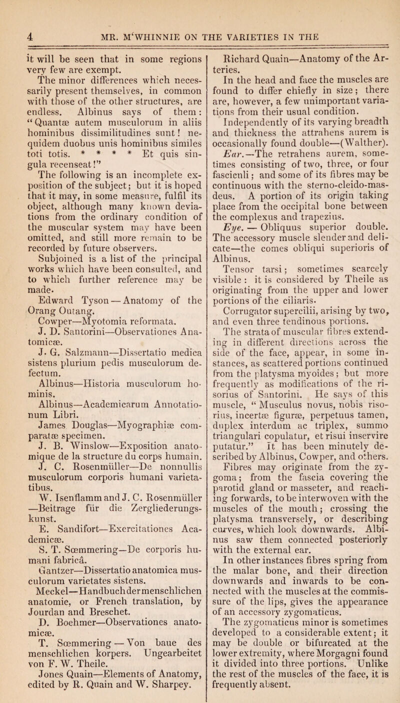 it will be seen that in some regions very few are exempt. The minor differences which neces¬ sarily present themselves, in common with those of the other structures, are endless. Albinus says of them: “ Quant® autem musculorum in aliis hominibus dissimilitudines sunt! ne- quidem duobus unis hominibus similes toti totis. * * * * Et quis sin¬ gula recenseat!’’ The following is an incomplete ex¬ position of the subject; but it is hoped that it may, in some measure, fulfil its object, although many known devia¬ tions from the ordinary condition of the muscular system may have been omitted, and still more remain to be recorded by future observers. Subjoined is a list of the principal works which have been consulted, and to which further reference may be made. Edward Tyson — Anatomy of the Orang Outang. Cowper—Myotomia reformata. J. D. Santorini—Observationes Ana¬ tomic®. J. G. Salzmann—Dissertatio medica sistens plurium pedis musculorum de¬ fectum. Albinus—Historia musculorum ho- minis. Albinus—Academicarum Annotatio- num Libri. James Douglas—Myographi® com- paratae specimen. J. B. Winslow—Exposition anato- mique de la structure du corps humain. J. C. Rosenmiiller—De nonnullis musculorum corporis humani varieta- tibus. W. Isenflamm and J. C. Rosenmiiller —Beitrage fur die Zergliederungs- kunst. E. Sandifort—Exercitationes Aca¬ demic®. S. T. Soemmering—De corporis hu¬ mani fabrica. Gantzer—Dissertatio anatomica mus¬ culorum varietates sistens. Meckel—Handbuchdermenschlichen anatomie, or French translation, by Jourdan and Breschet. D. Boehmer—Observationes anato¬ mic®. T. Soemmering — Yon baue des menschlichen korpers. Ungearbeitet von F. W. Theile. Jones Quain—Elements of Anatomy, edited by R. Quain and W. Sharpey. Richard Quain—Anatomy of the Ar¬ teries. In the head and face the muscles are found to differ chiefly in size; there are, however, a few unimportant varia¬ tions from their usual condition. Independently of its varying breadth and thickness the attrahens aurem is occasionally found double—(Walther). Ear.—The retrahens aurem, some¬ times consisting of two, three, or four fasciculi; and some of its fibres may be continuous with the sterno-cleido-mas- deus. A portion of its origin taking place from the occipital bone between the complexus and trapezius. Eye. — Obliquus superior double. The accessory muscle slender and deli¬ cate—the comes obliqui superioris of Albinus. Tensor tarsi; sometimes scarcely visible : it is considered by Theile as originating from the upper and lower portions of the ciliaris. Corrugator supercilii, arising by two, and even three tendinous portions. The strata of muscular fibres extend¬ ing in different directions across the side of the face, appear, in some in- stances, as scattered portions continued from the platysma myoides ; but more frequently as modifications of the ri- sorius of Santorini. He says of this muscle, “ Musculus novus, nobis riso- rius, incert® figur®, perpetuus tamen, duplex interdum ac triplex, summo triangulari copulatur, et risui inservire putatur.” It has been minutely de¬ scribed by Albinus, Cowper, and others. Fibres may originate from the zy¬ goma; from the fascia covering the parotid gland or masseter, and reach¬ ing forwards, to be interwoven with the muscles of the mouth; crossing the platysma transversely, or describing curves, which look downwards. Albi¬ nus saw them connected posteriorly with the external ear. In other instances fibres spring from the malar bone, and their direction downwards and inwards to be con¬ nected with the muscles at the commis¬ sure of the lips, gives the appearance of an accessory zygomaticus. The zygomaticus minor is sometimes developed to a considerable extent; it may be double or bifurcated at the lower extremity, where Morgagni found it divided into three portions. Unlike the rest of the muscles of the face, it is frequently absent.