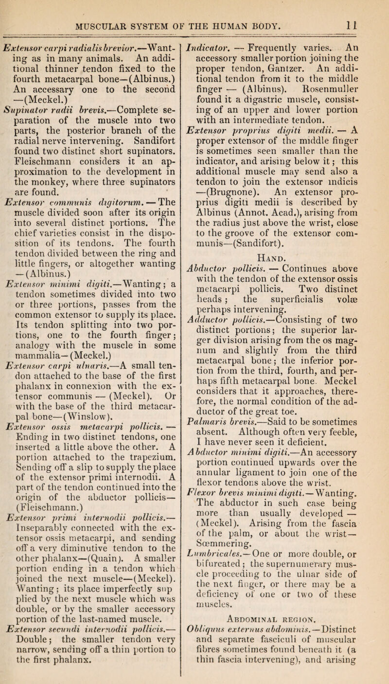 Extensor carpi radialisbrevior.—Want¬ ing as in many animals. An addi¬ tional thinner tendon fixed to the fourth metacarpal bone—(Albinus.) An accessary one to the second —(Meckel.) Supinator radii brevis.—Complete se¬ paration of the muscle into two parts, the posterior branch of the radial nerve intervening. Sandifort found two distinct short supinators. Fleischmann considers it an ap¬ proximation to the development in the monkey, where three supinators are found. Extensor communis digitorum. — The muscle divided soon after its origin into several distinct portions. The chief varieties consist in the dispo¬ sition of its tendons. The fourth tendon divided between the ring and little fingers, or altogether wanting — (Albinus.) Extensor minimi digiti.—Wanting ; a tendon sometimes divided into two or three portions, passes from the common extensor to supply its place. Its tendon splitting into two por¬ tions, one to the fourth finger; analogy with the muscle in some mammalia— (Meckel.) Extensor carpi ulnaris.—A small ten¬ don attached to the base of the first phalanx in connexion with the ex¬ tensor communis — (Meckel). Or with the base of the third metacar¬ pal bone—(Winslow). Extensor ossis metacarpi pollicis. — Ending in two distinct tendons, one inserted a little above the other. A portion attached to the trapezium. Sending off a slip to supply the place of the extensor primi internodii. A part of the tendon continued into the origin of the abductor pollicis— (Fleischmann.) Extensor primi internodii pollicis.— Inseparably connected with the ex¬ tensor ossis metacarpi, and sending off a very diminutive tendon to the other phalanx—(Quain). A smaller portion ending in a tendon which joined the next muscle—(Meckel). Wanting; its place imperfectly sup plied by the next muscle which was double, or by the smaller accessory portion of the last-named muscle. Extensor secundi internodii pollicis.— Double; the smaller tendon very narrow, sending off a thin portion to the first phalanx. Indicator. — Frequently varies. An accessory smaller portion joining the proper tendon, Gantzer. An addi¬ tional tendon from it to the middle finger -—■ (Albinus). Rosenmuller found it a digastric muscle, consist¬ ing of an upper and lower portion with an intermediate tendon. Extensor proprius digiti rnedii. — A proper extensor of the middle finger is sometimes seen smaller than the indicator, and arising below it; this additional muscle may send also a tendon to join the extensor indicis •—(Brugnone). An extensor pro¬ prius digiti medii is described by Albinus (Annot. Acad,), arising from the radius just above the wrist, close to the groove of the extensor com¬ munis—(Sandifort). Hand. Abductor pollicis. — Continues above with the tendon of the extensor ossis metacarpi pollicis. Two distinct heads ; the superficialis volte perhaps intervening. Adductor pollicis.—Consisting of two distinct portions; the superior lar¬ ger division arising from the os mag¬ num and slightly from the third metacarpal bone; the inferior por¬ tion from the third, fourth, and per¬ haps fifth metacarpal bone. Meckel considers that it approaches, there¬ fore, the normal condition of the ad¬ ductor of the great toe. Palmaris brevis.—Said to be sometimes absent. Although often very feeble, I have never seen it deficient. A bductor minimi digiti.—An accessory portion continued upwards over the annular ligament to join one of the flexor tendons above the wrist. Flexor brevis minimi digiti. — Wanting. The abductor in such case being more than usually developed — (Meckel). Arising from the fascia of the palm, or about the wrist — Soemmering. Lumbrica/es.— One or more double, or bifurcated; the supernumerary mus¬ cle proceeding to the ulnar side of the next finger, or there may be a deficiency of one or two of these muscles. Abdominal region. Obliquus externus abdominis. — Distinct and separate fasciculi of muscular fibres sometimes found beneath it (a thin fascia intervening), and arising