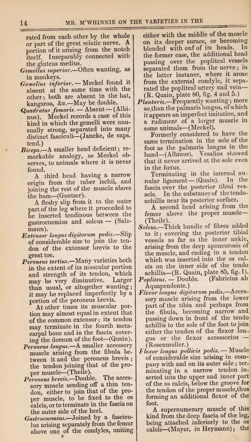 rated from each other by the whole or part of the great sciatic nerve. A portion of it arising from the notch itself. Inseparably connected with the gluteus medius. Gemellus superior.—Often wanting, as in monkeys. Gemellus inferior. — Meckel found it absent at the same time with the other; both are absent in the bat, kangaroo, &c.—May be double. Quadratus femoris. — Absent — (Albi- nus). Meckel records a case of this kind in which the gemelli were unu¬ sually strong, separated into many distinct fasciculi—(Jancke, de caps, tend.) Biceps.—A smaller head deficient; re¬ markable analogy, as Meckel ob¬ serves, to animals where it is never found. A third head having a narrow origin from the tuber ischii, and joining the rest of the muscle above the ham—(Gantzer). A fleshy slip from it to the outer part of the leg where it proceeded to be inserted tendinous between the gastrocnemius and soleus — (Salz- mann). Extensor longus digitorum pedis.—Slip of considerable size to join the ten¬ don of the extensor brevis to the great toe. Peroneus tertius.—Many varieties both in the extent of its muscular portion and strength of its tendon, which may be very diminutive. Larger than usual, or altogether wanting; it may be replaced imperfectly by a portion of the peroneus brevis. At other times its muscular por¬ tion may almost equal in extent that of the common extensor; its tendon may terminate in the fourth meta¬ carpal bone and in the fascia cover¬ ing the dorsum of the foot—(Quain). Peroneus longus.—A smaller accessory muscle arising from the fibula be¬ tween it and the peroneus brevis ; the tendon joining that of the pro¬ per muscle—(Theile). Peroneus brevis.—Double. The acces¬ sory mnscle sending off a thin ten¬ don, either to join that of the pro¬ per muscle, to be fixed to the os calcis, or to terminate in the fascia on the outer side of the heel. Gastrocnemius.—Joined by a fascicu¬ lus arising separately from the femur above one of the condyles, uniting either with the middle of the muscle on its deeper surace, or becoming blended with onf of its heads. In the former case, the additional head passing over the popliteal vessels separated them from the nerve; in the latter instance, where it arose from the external condyle, it sepa¬ rated the popliteal artery and vein— (R. Quain, plate 80, fig. 4 and 5.) Plantaris.—Frequently wanting ; more so^than the palmaris longus, of which itappears an imperfect imitation, and a rudiment of a larger muscle in some animals—(Meckel). Formerly considered to have the same termination in the sole of the foot as the palmaris longus in the hand—(Albinus). Yesalius showed that it never arrived at the sole even in the foetus. Terminating in the internal an¬ nular ligament—(Quain). In the fascia over the posterior tibia! ves¬ sels. In the substance of the tendo- achillis near its posterior surface. A second head arising from the femur above the proper muscle— (Theile). Soleus.—Thick bundle of fibres added to it; covering the posterior tibial vessels as far as the inner ankle, arising from the deep aponeurosis of the muscle, and ending in a tendon which was inserted into the os cal¬ cis on the inner side of the tendo achillis—(R. Quain, plate 85, fig. 1). Popliteus. — Double. (Fabricius ab Aquapendente.) Flexor longus digitorum pedis.—Acces¬ sory muscle arising from the lower part of the tibia and perhaps from the fibula, becoming narrow and passing down in front of the tendo achillis to the sole of the foot to join either the tendon of the flexor lon¬ gus or the flexor accessorius — (Rosenmuller.) Flexor longus pollicis pedis. — Muscle of considerable size arising in com¬ pany with and on its outer side ; ter¬ minating in a narrow tendon in¬ serted into the upper and inner part of the os calcis, below the groove for the tendon of the proper muscle,thus forming an additional flexor of the foot. A supernumerary muscle of this kind from the deep fascia of the leg, being attached inferiorly to the os calcis—(Mayer, in Heymann); the