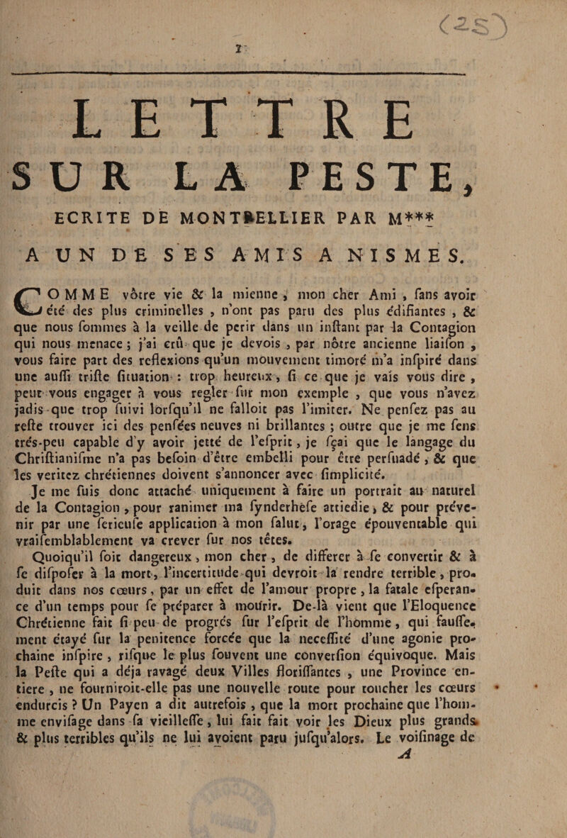 LETTRE SUR LA PESTE, ECRITE DE MONTPELLIER PAR M*** A UN DE SES A MIS A N I S M E S. CO MME vôtre vie & la mienne , mon cher Ami , fans avoir été des plus criminelles , n’ont pas paru des plus édifiantes , & que nous fommes à la veille de périr dans un inftant par ^a Contagion qui nous menace ; j’ai crû que je devois , par nôtre ancienne liaifon , vous faire part des reflexions qu’un mouvement timoré' m’a infpire' dans une aufli trifte fituation : trop heureux, fi ce que je vais vous dire , peur vous engager à vous regler fur mon exemple , que vous n’avez jadis que trop fuivi lbrfiqu’il ne falloir pas l’imiter. Ne penfez pas au refte trouver ici des penfees neuves ni brillantes ; outre que je me fens trés*peu capable d’y avoir jette de l’efpric, je fçai que le langage du Chriftianifme n’a pas befoin d’être embelli pour être perfuadé , & que les veritez chrétiennes doivent s’annoncer avec (implicite. Je me fuis donc attaché uniquement à faire un portrait au naturel de la Contagion , pour ranimer ma fynderhèfe attiédie > & pour préve¬ nir par une fericule application à mon falut, l’orage épouventable qui vraisemblablement va crever fur nos têtes. Quoiqu’il foie dangereux, mon cher, de différer à fe convertir & à fe difpofer à la mort , l’incertitude qui devroit la rendre terrible, pro« duit dans nos cœurs, par un effet de l’amour propre, la fatale efperan- ce d’un temps pour fe préparer à mourir. De-là vient que l’Eloquence Chrétienne fait fi peu de progrès fur l’efprit de l’homme, qui fauffe-i ment étayé fur la penitence forcée que la neceflité d’une agonie pro¬ chaine infpire , rifque le plus fouvent une converfion équivoque. Mais la Pelle qui a déjà ravagé deux Villes floriflantes , une Province en¬ tière , ne fourniroic-elle pas une nouvelle route pour toucher les coeurs endurcis ? Un Payen a dit autrefois , que la mort prochaine que l’hom¬ me envifage dans fa vieillefïe , lui fait fait voir les Dieux plus grands. & plus terribles qu’ils ne lui ayoient paru jufqu’alors. Le voifinage de A
