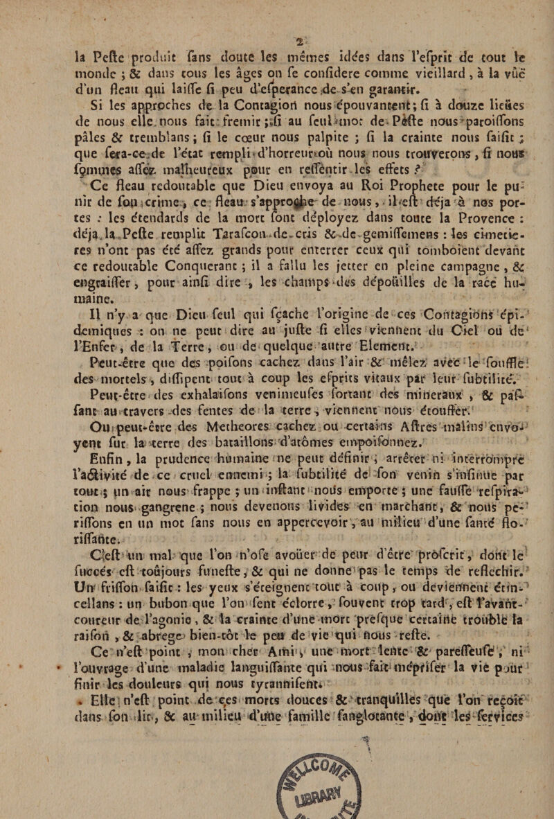 la Pefte produit fans doute les mêmes ic!<fes dans l’efprit-de tout le monde ; & dans cous les âges on fe confidere comme vieillard , à ia vue dun fléau qui laîfTe fi peu d’efperance 4e s’en garantir. Si les approches de la Contagion nous épouvantent; fi à douze lieties de nous elle, nous fait frémir ;%fi au fcuUmor dePèfte nous paroi (Tons pâles & trembîans; fi le cœur nous palpite ; fi la crainte nous faific ; que fera-ce de l’état rempli d’horretirtoù nousnous trouverons, fi nous fgmmes a{fe malheureux pour en retTentir les effets ? Ce fléau redoutable que Dieu envoya au Roi Prophète pour le pu: nlr de fou crime , ce fléau* s’approche de nous, iheft déjà à nos por¬ tes .* les étendards de la mort font déployez dans toute la Provence : déjaja Pefte remplit Tarafcoiwde-cris & de gemiflemens : les crmetie- res n’ont pas été affez grands pour enterrer ceux qui tomboient devant ce redoutable Conquérant ; il a fallu les jetter en pleine campagne , & engraifler, pour ainfi dire , les champs des dépohilies de la race hu¬ maine. Il n’y a que Dieu feul qui fçache l’origine de ces Contagions épi¬ démiques : on ne peut dire au jufte fi elles viennent du Ciel ou de l’Enfer, de la Terre, ou de quelque autre Elément. Peut-être que des poifons cachez dans l’air & mêlez avec le fouffle: des mortels, diflipçnt tout à coup les efprits vitaux par leur fubtilité. Peut-être des exhalaifons venimeufes fortant des minéraux , & pâk fane au travers des fentes de la terre, viennent nous étouffer. Oil9 peut-être des Metheores cachez ou certains Affres malins cnyb- yent fur la terre des bataillons^ d’atomes empoifonnez. Enfin , la prudence humaine ne peut définir i arrêter ni interrompre Taélivité de ce cruel ennemi ; la fubtilité de fon venin s’infinité par tout ; un air nous frappe ; un infiant notfs emporté; une faufîe refpira- ci on nous gangrené ; nous devenons livides en marchant, & nous pe* riflons en un mot fans nous en appercevoir, au milieu d’une famé flo- riflante. Cleft ;un mal que Ton n’ofe avouer de peur d’être profcrit, dont le fuccés eft toujours fimefte, & qui ne donne pas le temps de réfléchir. Uiv friffon faific : les yeux s’éceignenc tout à coup, ou deviennent etm- cellans : un bubon que l’on fent éclorre , fouvenc trop tard*, eft l’avaht- coureur de l’agonie, & la crainte d’une mOrc “prefque certaine troublé la raifon , & abrégé* bien-toc le peu de vie qui nous refte. Ce n’eft point , mon cher Amis une mort lente & parefleufé , ni * l’ouvrage d’une maladie languiffante qui mous fainnépfifer la vie partit finir les douleurs qui nous tyrannifent* . Elle n’eft point de ces morts douces & tranquilles que l’on reçoit dans fon lit-, 8c au milieu d’iltie famille fa nglocan te , dont les fer vices n