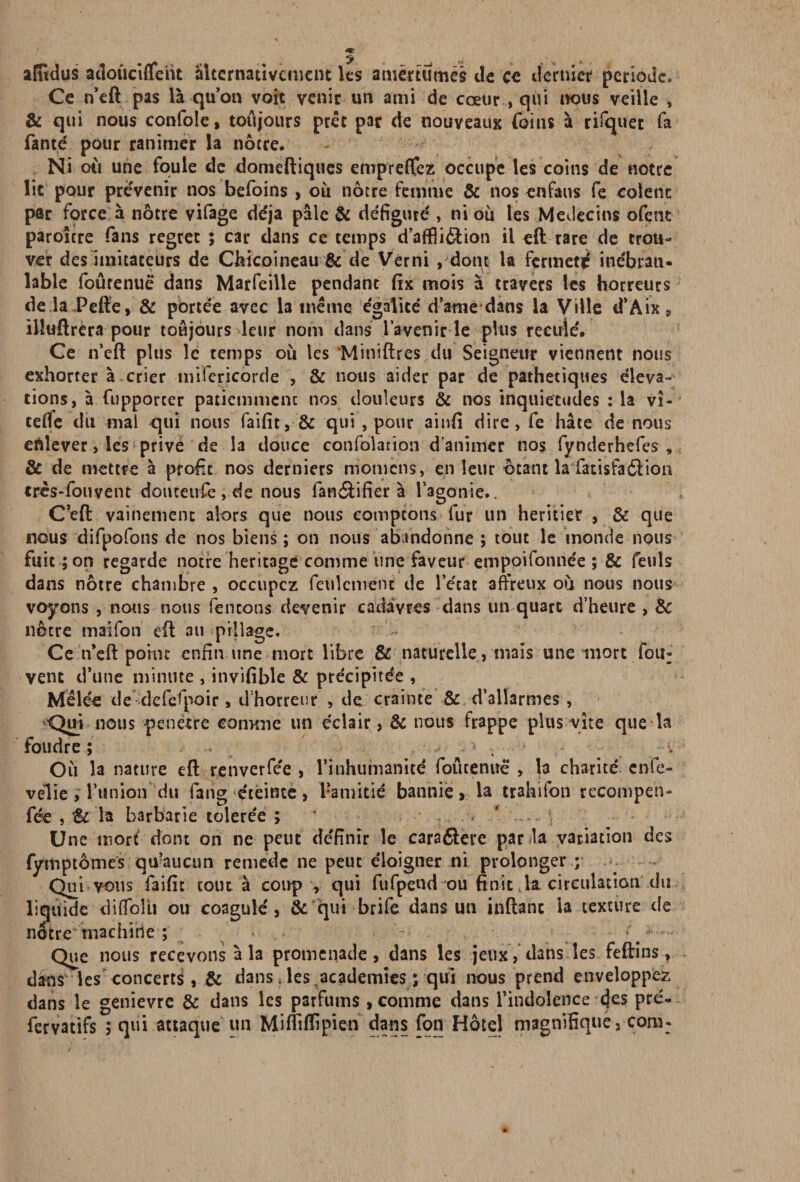 afftdus adoûciffeiit Alternativement les amertumes de ce dernier période. Ce n’eft pas là quoti voit venir un ami de coeur , qui nous veille , & qui nous confole, toujours prêt par de nouveaux (oins à rifquer fa fanté pour ranimer la nôtre. Ni ou une foule de domeftiques enipreflfez occupe les coins de notre lit pour prévenir nos befoins > où nôtre femme & nos enfaus fe colenc par force à nôtre vifage déjà pâle & défiguré , ni où les Médecins ofent paroitre fans regret ; car dans ce temps d’aflBi&ion il «ft rare de trou¬ ver des imitateurs de Cbicoineau & de Verni , dont la fermeté inébran¬ lable foûrenuë dans Marfeille pendant fix mois à travers les horreurs dellPeffe, & portée avec la meme égalité dame dans la Ville d’Aix, illuftrera pour toujours leur nom dans l’a venir le plus reculé. Ce n’eft plus le temps où les ‘Miniftres du Seigneur viennent nous exhorter à crier mifericorde , & nous aider par de pathétiques éleva» tions, à fupporter patiemment nos douleurs & nos inquiétudes : la vî- teffe du mal qui nous faifit, & qui , pour ainfi dire, fe hâte de nous enlever, les prive de la douce confolation d’animer nos fynderhefes , & de mettre à profit nos derniers momens, en leur ôtant la fatisfaéiion tres-fouvent domeufe , de nous fanéfcifier à l’agonie.. C’eft vainement alors que nous comptons fur un heritier , & que nous difpofons de nos biens ; on nous abandonne ; tout le inonde nous fuit ; on regarde notre héritage comme une faveur empoifonnée ; & feuls dans nôtre chambre , occupez feulement de l’écat affreux où nous nous voyons , nous nous (entons devenir cadavres dans un quart d’heure , &c nôtre maifon eft au pillage. Ce n’eft point enfin une mort libre & naturelle, mais une mort fou- vent d’une minute , invifible & précipitée , Mêlée de-defefpoir, d’horreur , de crainte & d’allarmes, <Jui nous pénétré comme un éclair, & nous frappe plus vite que la foudre ; ■1 ; . Où la nature eft renverfée , l'inhumanité foutenirë , la charité enfe- velie , l’union du fan g éteinte, l’amitié bannie > la trahifon recompen- fée , & la barbarie tolerée ; ' Une mort dont on ne peut définir le cara6lere panla variation des fymptômes qu’aucun remède ne peut éloigner ni prolonger y Qui vous faifit tout à coup , qui fufpend ou finit la circulation du liquide diffolù ou coagulé, & qui brife dans un inftanc la texture de nôtre machine ; . . - t ^ . Que nous recevons à la promenade, dans les jeux, dans les feftins, dans les concerts , & dans, les academies ; qui nous prend envelopper dans le genievre & dans les parfums , comme dans l’indolence (}es pré- fervatifs ; qui attaque un Mifliffipien dans (on Hôtel magnifique, cora: